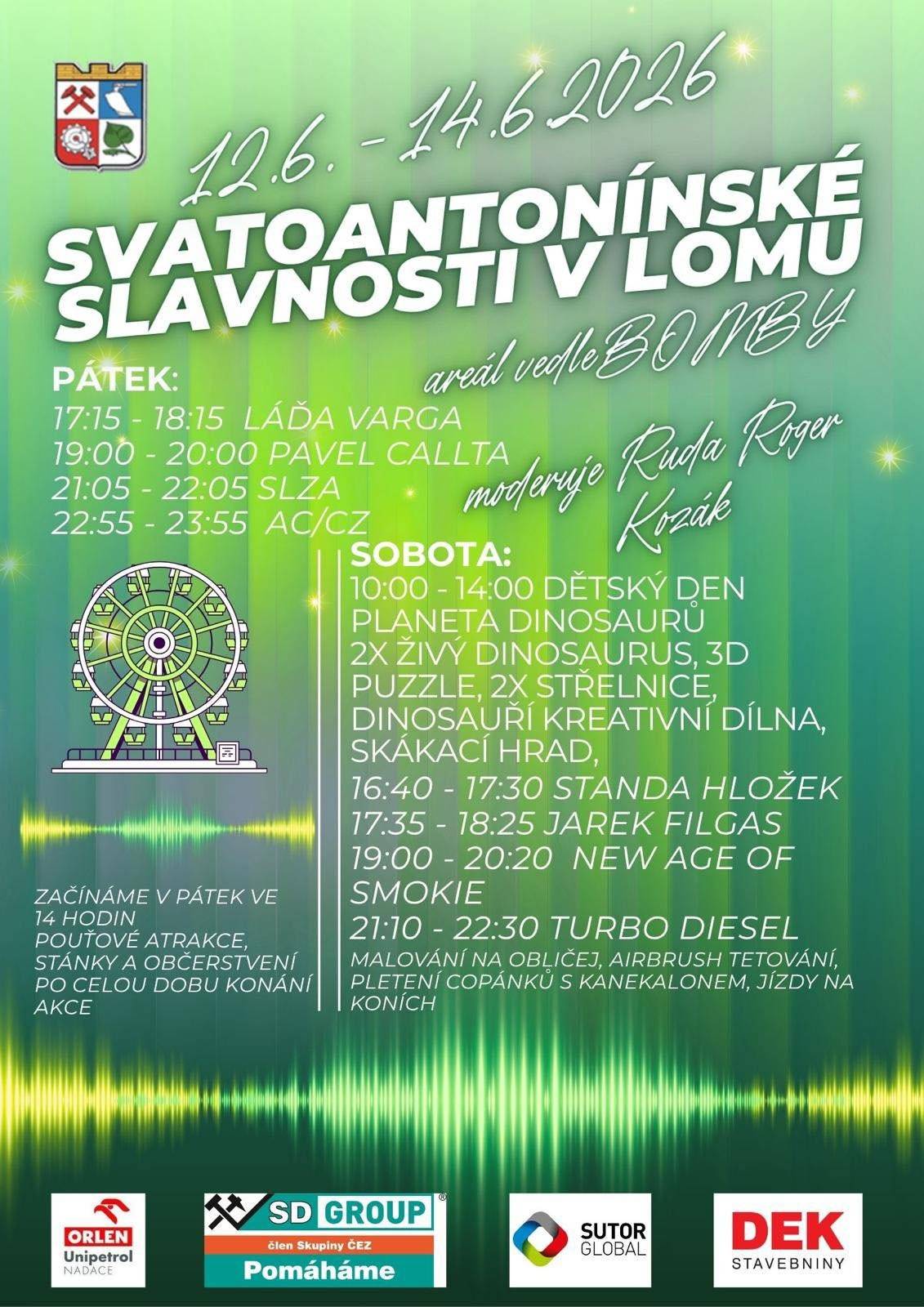 PROGRAM: Začínáme v pátek ve 14 hodin, pouťové atrakce, stánky a občerstvení k dispozici po celou dobu konání akce   Moderuje RUDA ROGER KOZÁK   Pátek 12.6.2026 17:15 - 18:15 LÁĎA VARGA 19:00 - 20:00 PAVEL CALLTA 21:05 - 22:05 SLZA 22:55 - 23:55 AC/CZ   Sobota 13.6.2026 10:00 - 14:00 DĚTSKÝ DEN PLANETA DINOSAURŮ, 2X ŽIVÝ DINOSAUR, 3D PUZZLE, 2X STŘELNICE, DINOSAUŘÍ KREATIVNÍ DÍLNA, SKÁKACÍ HRAD   16:40 - 17:30 STANDA HLOŽEK 17:35 - 18:25 JAREK FILGAS 19:00 - 20:20 NEW AGE OF SMOKIE 21:10 - 22:30 TURBO DIESEL   MALOVÁNÍ NA OBLIČEJ, AIRBRUSH TETOVÁNÍ, PLETENÍ COPÁNKŮ S KANEKALONEM, JÍZDY NA KONÍCH   Děkujeme: Nadace ORLEN Unipetrol SD GROUP SUTOR GLOBAL Stavebniny DEK