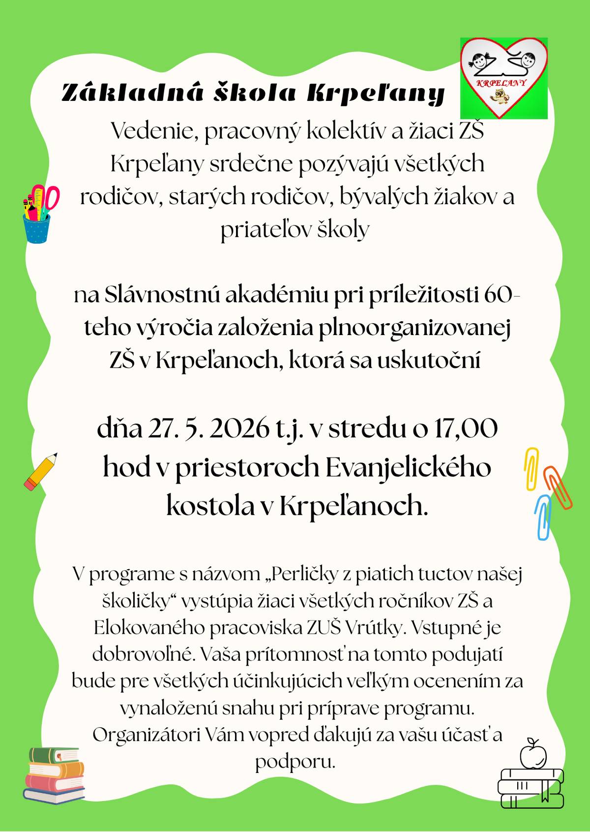 Základná škola - vedenie, pracovný kolektív a žiaci ZŠ Krpeľany srdečne pozývajú všetkých rodičov, starých rodičov, bývalých žiakov a priateľov školy na Slávnostnú akadémiu pri príležitosti 60. výročia založenia plnoorganizovanej Základnej školy v Krpeľanoch, ktorá sa uskutoční dňa 27. mája 2026 (t. j. v stredu) o 17:00 hod. v priestoroch Evanjelického kostola v Krpeľanoch.V programe s názvom "Perličky z piatich tuctov našej školičky" vystúpia žiaci všetkých ročníkov ZŠ a Elokovaného pracoviska Základnej umeleckej školy Vrútky. Vstupné je dobrovoľné.Vaša prítomnosť na tomto podujatí bude pre všetkých účinkujúcich veľkým ocenením za vynaloženú snahu pri prípave programu.Organizátori Vám vopred ďakujú za vašu účasť a podporu.