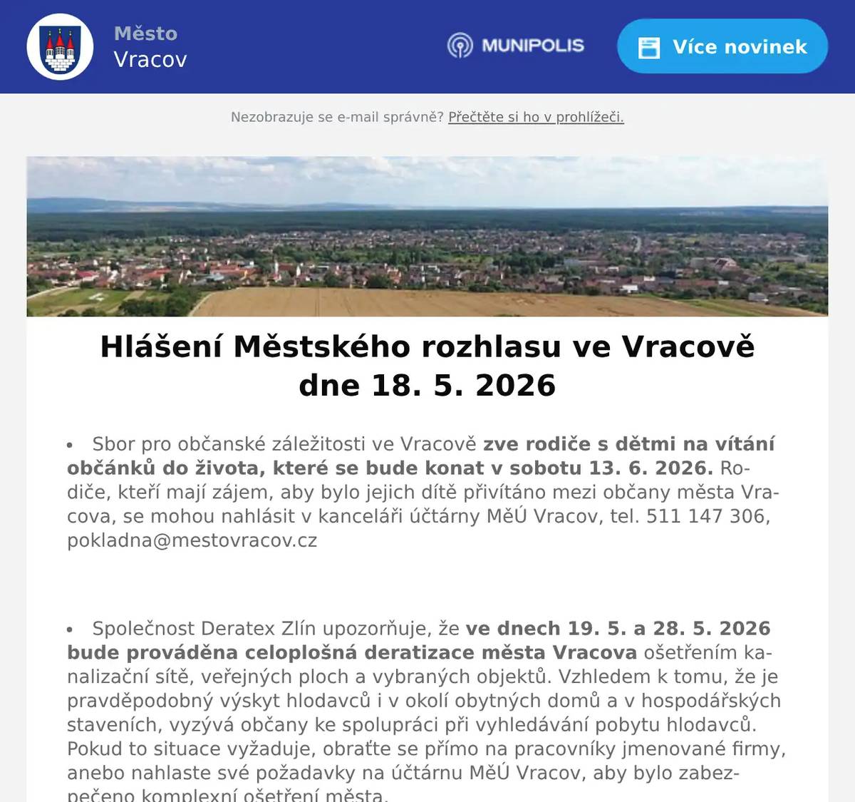 Sbor pro občanské záležitosti ve Vracově zve rodiče s dětmi na vítání občánků do života, které se bude konat v sobotu 13. 6. 2026. Rodiče, kteří mají zájem, aby bylo jejich dítě přivítáno mezi občany města Vracova, se mohou nahlásit v kanceláři účtárny MěÚ Vracov, tel. 511 147 306, pokladna@mestovracov.cz  Společnost Deratex Zlín upozorňuje, že ve dnech 19. 5. a 28. 5. 2026 bude prováděna celoplošná deratizace města Vracova ošetřením kanalizační sítě, veřejných ploch a vybraných objektů. Vzhledem k tomu, že je pravděpodobný výskyt hlodavců i v okolí obytných domů a v hospodářských staveních, vyzývá občany ke spolupráci při vyhledávání pobytu hlodavců. Pokud to situace vyžaduje, obraťte se přímo na pracovníky jmenované firmy, anebo nahlaste své požadavky na účtárnu MěÚ Vracov, aby bylo zabezpečeno komplexní ošetření města.  Společnost Sunny Power s 16-letou zkušeností v oboru nabízí profesionální realizaci fotovoltaických systémů na klíč pro rodinné domy, firmy a bytová družstva. Novým doplňkem služeb jsou i klimatizace. Vy určujte, kolik zaplatíte za své energie. Kontakt: 604 618 098.  Prodejna Koberce Trend Kyjov vás zve na Trendy týden slev. Získejte 20% slevu na vybrané metrážové koberce, vinyl, PVC i kusové koberce. Přijďte si vybrat výhodně od 18. do 22. května v prodejně Kyjov vedle Hechtu.  Strojírenská firma SOHAG a.s. ve Vlkoši přijme do pracovního poměru soustružníky - obsluhu CNC soustruhu. Požaduje: pečlivost, spolehlivost a aktivní přístup k práci. Nabízí: příplatky za směnnost, příspěvek na stravné a na penzijní spoření a 13. plat. Jedná se o práci ve dvousměnném provozu, nástup možný ihned. Na uvedené pracovní pozice nabízí možnost zaučení. Kontaktní tel.: 604 233 976, 518 625 151 – ing. Kolečkář. Kontaktní mail: sohag@sohag.cz  Pan Libor Svoboda pořádá od června pro místní a občany z blízkého okolí kurzy angličtiny a španělštiny. Naučte se komunikovat do prázdnin. Přijďte na kurz, se zárukou výsledku: zopakujte si 3x zdarma aneb tentokrát už se jazyk konečně naučíte. Vhodné pro začátečníky, věčné začátečníky i mírně pokročilé. Bližší informace nainfo@liborsvoboda.cz  Rodinná firma Zelenka bude v úterý 19. 5. 2026 od 9:00 do 13:45 hod. na parkovišti naproti radnice prodávat chlazené krůtí maso a uzeniny z krůtího masa.  Ochotnické divadlo NEJENXMÍCHU Vás zve na divadelní představení Blbec k večeři v neděli 24. 5. 2026 v 16:00 hod. v kinosále MKK Vracov. Vstupné 150Kč. Předprodej vstupenek v infocentru Vracov.  MKK Vracov a Nemocnice Kyjov vás zvou na akci Zdraví do kufru - Připravte se na cesty chytře a bezpečně v úterý 26. 5. 2026 od 17:00 do 19:00 hod. v malém sále MKK Vracov.