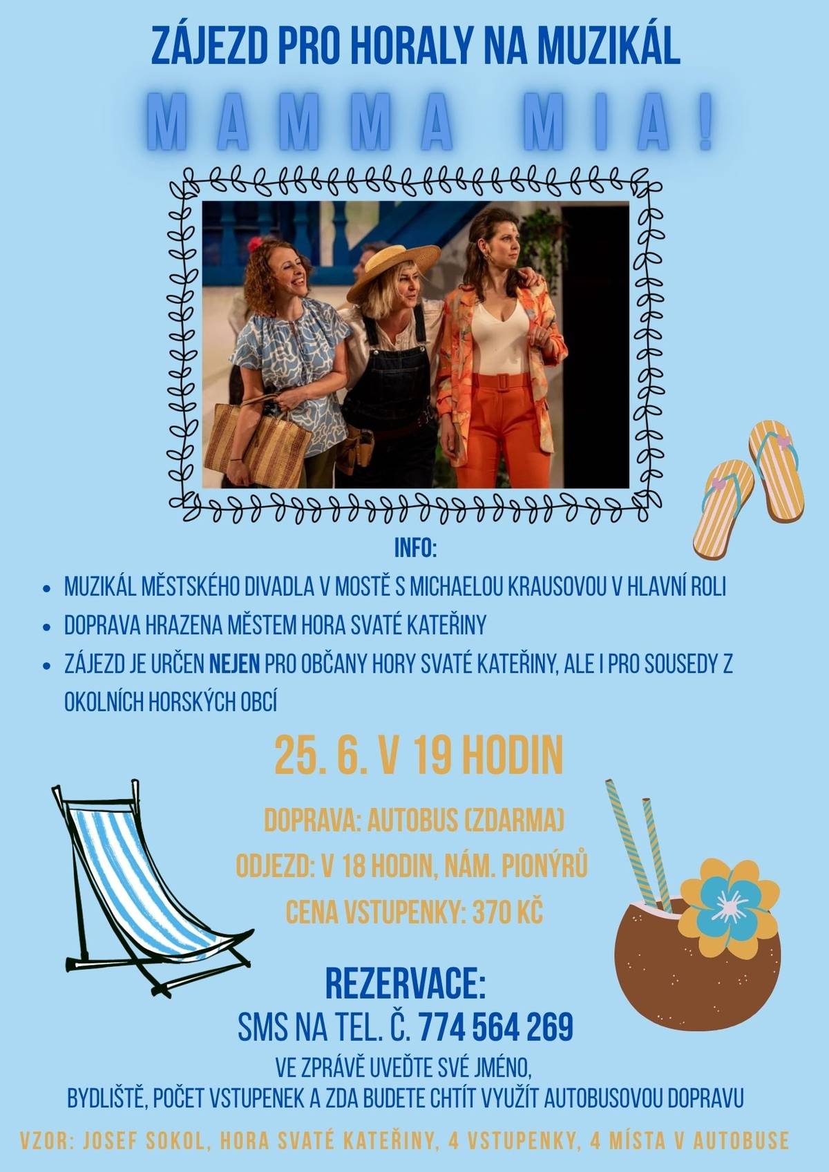 INFO:   MUZIKÁL MĚSTSKÉHO DIVADLA V MOSTĚ S MICHAELOU KRAUSOVOU V HLAVNÍ ROLI   DOPRAVA HRAZENA MĚSTEM HORA SVATÉ KATEŘINY   ZÁJEZD JE URČEN NEJEN PRO OBČANY HORY SVATÉ KATEŘINY, ALE I PRO SOUSEDY Z OKOLNÍCH HORSKÝCH OBCÍ   25. 6. V 19 HODIN DOPRAVA: AUTOBUS (ZDARMA) ODJEZD: V 18 HODIN, NÁM. PIONÝRŮ CENA VSTUPENKY: 370 Kč REZERVACE: SMS NA TEL. Č. 774 564 269 VE ZPRÁVĚ UVEĎTE SVÉ JMÉNO, BYDLIŠTĚ, POČET VSTUPENEK A ZDA BUDETE CHTÍT VYUŽÍT AUTOBUSOVOU DOPRAVU VZOR: JOSEF SOKOL, HORA SVATÉ KATEŘINY, 4 VSTUPENKY, 4 MÍSTA V AUTOBUSE