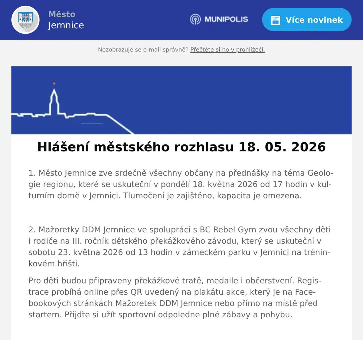 1. Město Jemnice zve srdečně všechny občany na přednášky na téma Geologie regionu, které se uskuteční v pondělí 18. května 2026 od 17 hodin v kulturním domě v Jemnici. Tlumočení je zajištěno, kapacita je omezena.  2. Mažoretky DDM Jemnice ve spolupráci s BC Rebel Gym zvou všechny děti i rodiče na III. ročník dětského překážkového závodu, který se uskuteční v sobotu 23. května 2026 od 13 hodin v zámeckém parku v Jemnici na tréninkovém hřišti. Pro děti budou připraveny překážkové tratě, medaile i občerstvení. Registrace probíhá online přes QR uvedený na plakátu akce, který je na Facebookových stránkách Mažoretek DDM Jemnice nebo přímo na místě před startem. Přijďte si užít sportovní odpoledne plné zábavy a pohybu.  3. Jemnický divadelní spolek zve srdečně všechny občany na detektivní komedii Past na osamělého muže. Představení se uskuteční v pátek 29. května od 17 hodin v kulturním domě v Jemnici. Vstupné je 150 korun.  4. Organizace Otevřená OKNA zve na Benefiční koncert k 10. výročí působení Otevřených OKEN v Dačicích. Vystoupí Jiří Pavlica a Hradišťan. Koncert se uskuteční v sobotu 6. června 2026 v 18:00 hodin v Chrámu sv. Vavřince v Dačicích. Vstupné je 500 Kč.  5. Drůbežárna Prace bude v úterý 19. 5.  ve 14.15 hod. prodávat na vlakovém nádraží: mladé kuřice a kohouty, slepice po roce snášky za 140Kč, brojlerová kuřata, krůty, káčata, housata a husokačeny Mulard, krmivo pro drůbež a králíky, vitamínové doplňky a dále pak vykupovat králičí kožky - cena 10 Kč/ks.