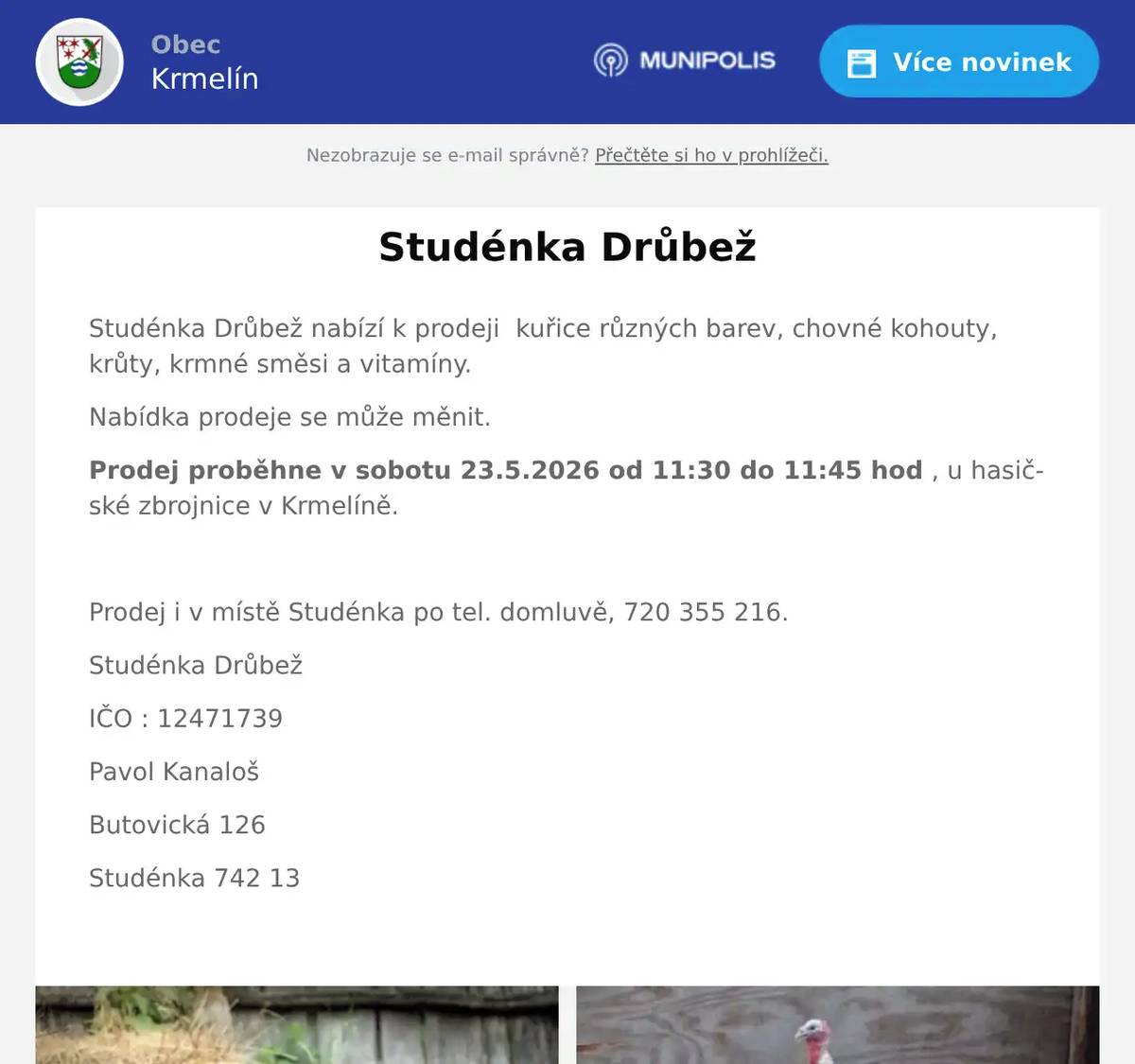 Studénka Drůbež nabízí k prodeji  kuřice různých barev, chovné kohouty, krůty, krmné směsi a vitamíny. Nabídka prodeje se může měnit. Prodej proběhne v sobotu 23.5.2026 od 11:30 do 11:45 hod , u hasičské zbrojnice v Krmelíně.  Prodej i v místě Studénka po tel. domluvě, 720 355 216. Studénka Drůbež IČO : 12471739 Pavol Kanaloš Butovická 126 Studénka 742 13 