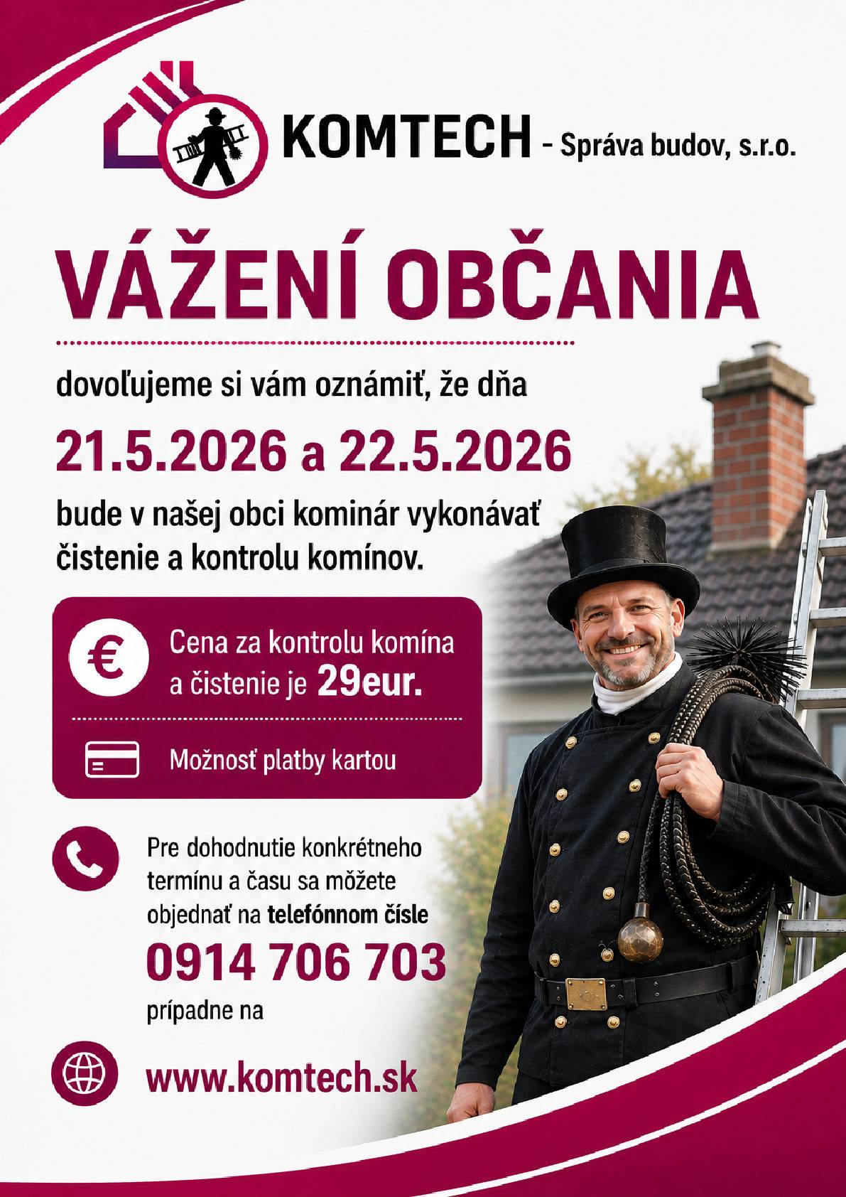 Vážení občania, dovoľujeme si vám oznámiť, že dňa  21.5.2026 a 22.5.2026  bude v našej obci kominár vykonávať čistenie a kontrolu komínov. Cena za kontrolu a čistenie komína je 29eur. Pre dohodnutie konkrétneho termínu a času sa môžete objednať na telefónnom čísle 0914 706 703, prípadne na www.komtech.sk Kominár pôjde len k zákaznikom, ktorí sa objednajú.  NEBUDE sa vykonávať  PODOMOVY PREDAJ !