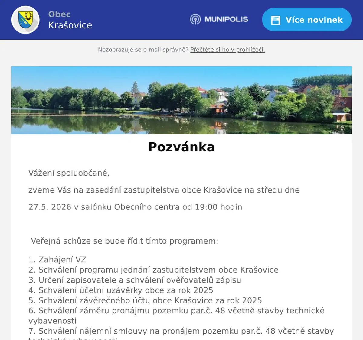 Vážení spoluobčané, zveme Vás na zasedání zastupitelstva obce Krašovice na středu dne 27.5. 2026 v salónku Obecního centra od 19:00 hodin  Veřejná schůze se bude řídit tímto programem: Zahájení VZ Schválení programu jednání zastupitelstvem obce Krašovice Určení zapisovatele a schválení ověřovatelů zápisu Schválení účetní uzávěrky obce za rok 2025 Schválení závěrečného účtu obce Krašovice za rok 2025 Schválení záměru pronájmu pozemku par.č. 48 včetně stavby technické vybavenosti Schválení nájemní smlouvy na pronájem pozemku par.č. 48 včetně stavby technické vybavenosti Schválení smlouvy o dílo na rekonstrukci sálu obecního centra Krašovice s firmou Stavitelství Kesl s.r.o. Informace starosty a místostarosty Diskuse a závěr  Dana Täglová místostarostka obce Krašovice  Vyvěšeno na úřední desce:  19.5.2026 Sejmuto z úřední desky: 28.5.2026 