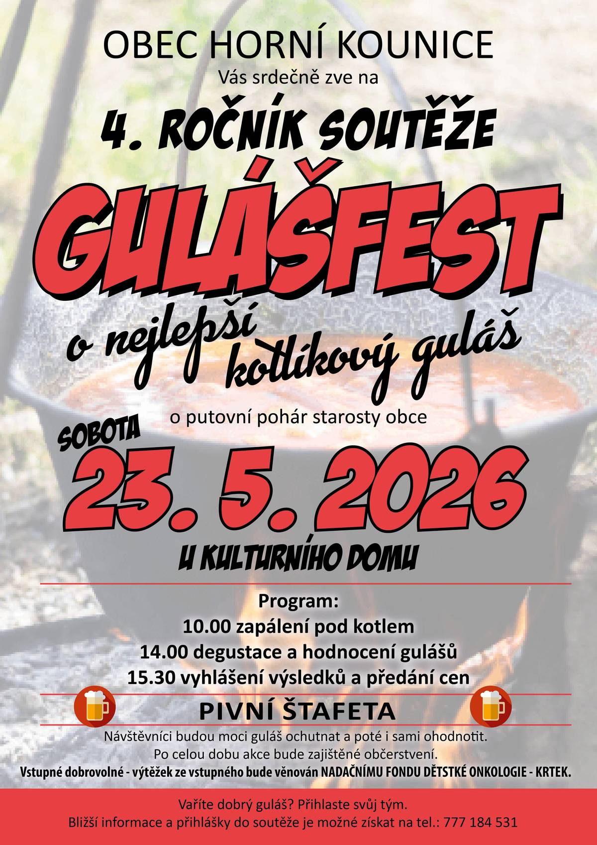 Patříš spíš mezi kuchaře či ochutnávače? Tak či ta, jsi-li milovník gulášů, pak je tato akce pro tebe. Přepis obrázku do strojově čitelné podoby pro nevidomé: OBEC HORNÍ KOUNICE Vás srdečně zve na 4. ROČNÍK SOUTĚŽE GULÁŠFEST o nejlepší kotlíkový guláš o putovní pohár starosty obce SOBOTA  23.5.2026 U KULTURNÍHO DOMU Program: 10.00 zapálení pod kotlem 14.00 degustace a hodnocení gulášů 15.30 vyhlášení výsledků a předání cen PIVNÍ ŠTAFETA Návštěvníci budou moci guláš ochutnat a poté i sami ohodnotit.Po celou dobu akce bude zajištěné občerstvení. Vstupné dobrovolné - výtěžek ze vstupného bude věnován NADAČNÍMU FONDU DĚTSKÉ ONKOLOGIE - KRTEK. Vaříte dobrý guláš? Přihlaste svůj tým. Bližší informace a přihlášky do soutěže je možné získat na tel.: 777 184 531