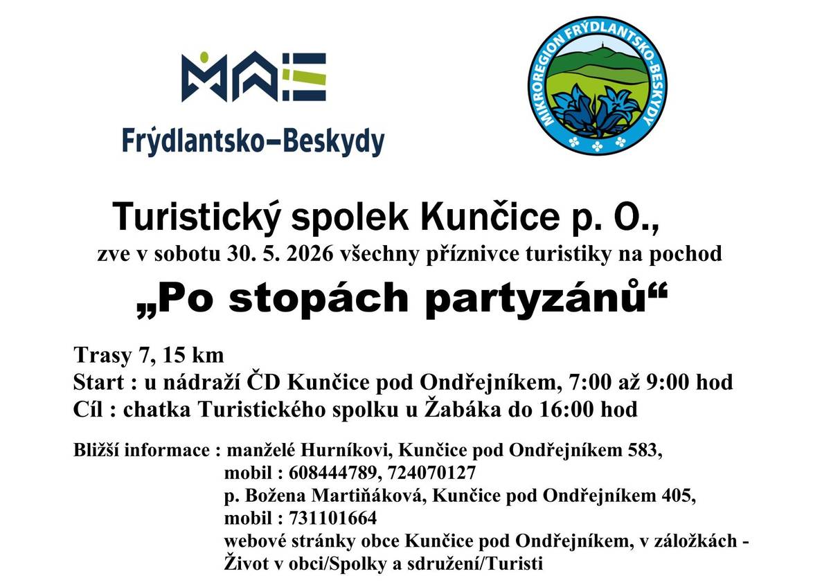Turistický spolek Kunčice p. O., zve v sobotu 30. 5. 2026 všechny příznivce turistiky na pochod „Po stopách partyzánů“ Trasy 7, 15 km Start : u nádraží ČD Kunčice pod Ondřejníkem, 7:00 až 9:00 hod Cíl : chatka Turistického spolku u Žabáka do 16:00 hod Bližší informace : manželé Hurníkovi, Kunčice pod Ondřejníkem 583, mobil : 608444789, 724070127 p. Božena Martiňáková, Kunčice pod Ondřejníkem 405, mobil : 731101664 webové stránky obce Kunčice pod Ondřejníkem, v záložkách - Život v obci/Spolky a sdružení/Turisti Zveřejnila: Kristýna Amálie Heczková