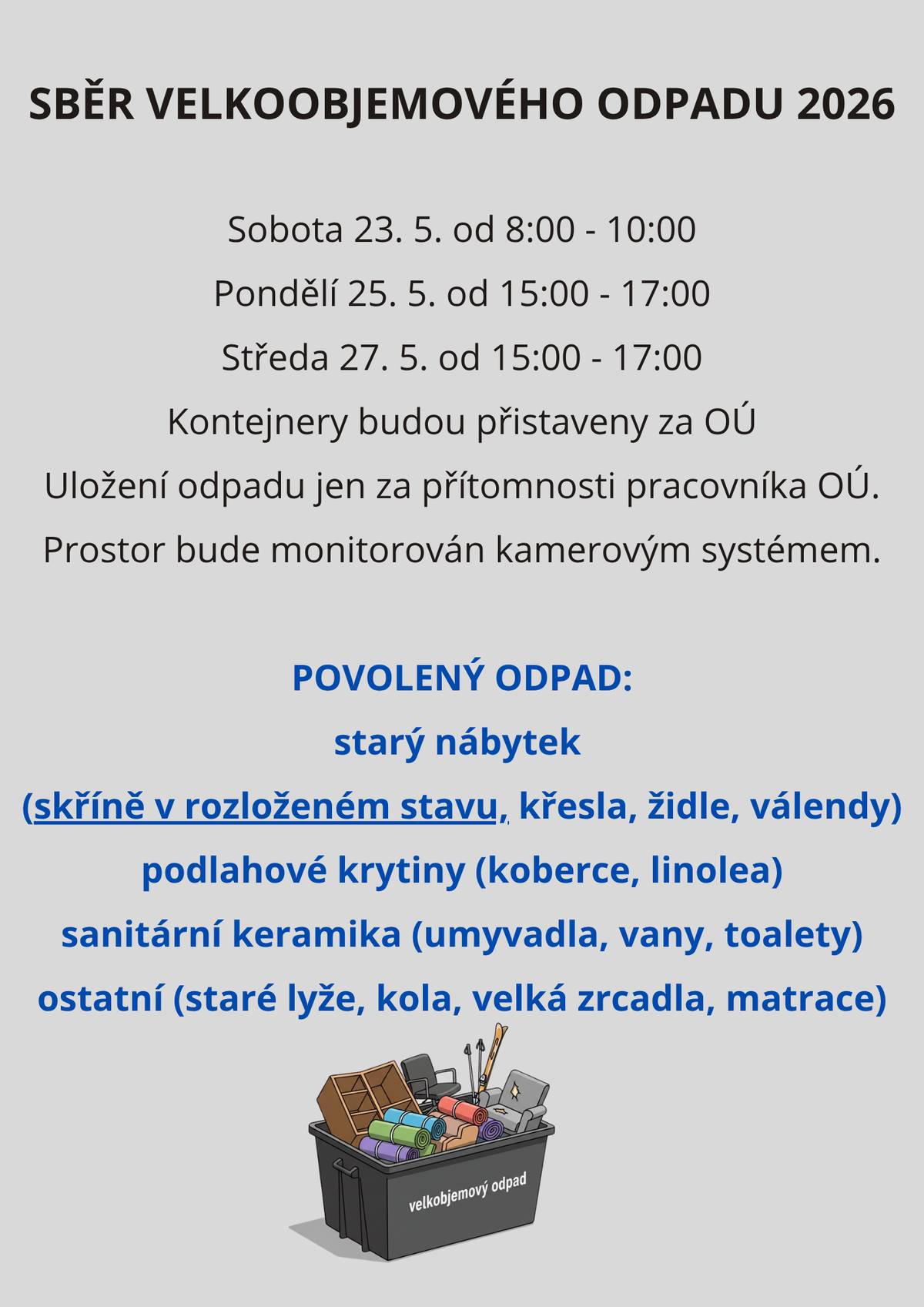 🗑️ SBĚR VELKOOBJEMOVÉHO ODPADU 2026 🗑️ Blíží se termíny pro odvoz velkoobjemového odpadu! Využijte možnost zbavit se starého nábytku, koberců nebo sanitární keramiky. 📅 Termíny: 🔹 Sobota 23. 5. – 8:00 až 10:00 🔹 Pondělí 25. 5. – 15:00 až 17:00 🔹 Středa 27. 5. – 15:00 až 17:00 📍 Kontejnery budou přistaveny za obecním úřadem. ⚠️ Odpad lze uložit pouze za přítomnosti pracovníka OÚ. Prostor je monitorován kamerovým systémem. ✅ Co můžete přivézt: 🛋️ Starý nábytek (skříně v rozloženém stavu, křesla, židle, válendy) 🪵 Podlahové krytiny (koberce, linolea) 🚿 Sanitární keramika (umyvadla, vany, toalety) 🚲 Ostatní (staré lyže, kola, velká zrcadla, matrace) Nezapomeňte – skříně přivezte prosím již rozložené. Děkujeme za spolupráci! 🙏