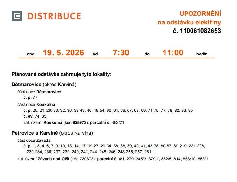 Informujeme Vás o plánovaném přerušení dodávky elektřiny č. 110061082653 ve Vašem odběrném nebo předávacím místě: Petrovice u Karviné/Závada/ Dne 19.05.2026 Od 7.30 do 11.00 hod.  Odběrné místo 1001387687     EAN 859182400511605607 Dotčené zařízení distribuční soustavy je nutné i v této době považovat za zařízení pod napětím, a proto Vás žádáme o dodržení všech zásad bezpečnosti a provedení opatření potřebných k zamezení případných škod na zdraví a majetku. Provozovatele výroben elektřiny upozorňujeme na jejich povinnost zajistit přerušení dodávky elektřiny z výrobny do vypnutého úseku distribuční soustavy. Uvedené přerušení dodávky elektřiny se uskuteční v souladu s ustanoveními § 25 odst. 3 písm. c) bod 5 a písm. d) bod 6 zákona č. 458/2000 Sb., v platném znění, z důvodu provádění plánovaných prací na zařízení distribuční soustavy, a to v nezbytně nutném rozsahu. Děkujeme Vám za pochopení. S pozdravem. ČEZ Distribuce, a. s.