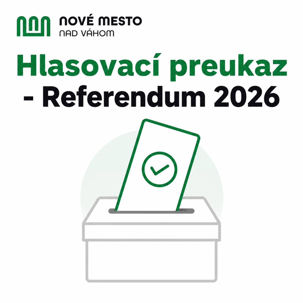 Volič, ktorý najneskôr v deň konania referenda dovŕši 18 rokov veku a má trvalý pobyt na území Slovenskej republiky a v deň konania referenda nebude môcť hlasovať v mieste svojho trvalého pobytu vo volebnom okrsku, v ktorého zozname voličov je zapísaný, môže požiadať obec svojho trvalého pobytu o vydanie hlasovacieho preukazu. Obec voličovi vydá hlasovací preukaz na základe jeho žiadosti a zo zoznamu voličov ho vyčiarkne s poznámkou o vydaní hlasovacieho preukazu. Hlasovací preukaz oprávňuje na zápis do zoznamu voličov v ktoromkoľvek volebnom okrsku. Info: Hlasovací preukaz - Referendum 2026 | www.nove-mesto.sk Informácie o Hlasovacích preukazoch sú na stránke Ministerstva vnútra: https://www.minv.sk/?r26-preukaz