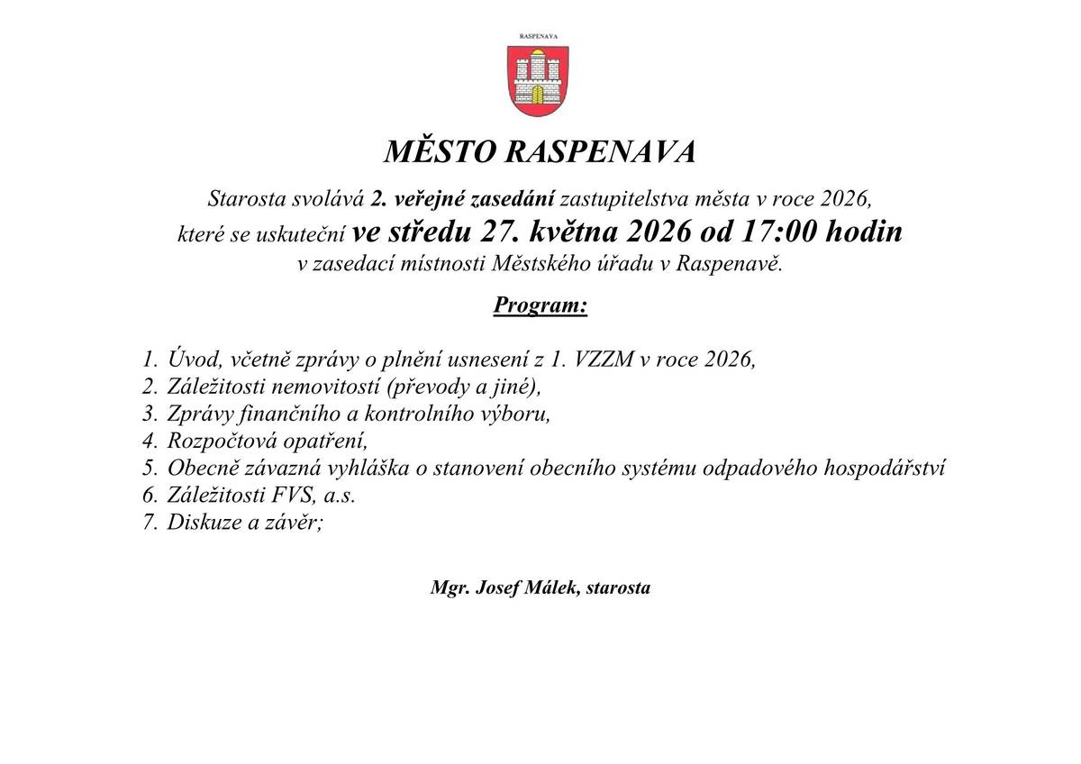MĚSTO RASPENAVA Starosta svolává 2. veřejné zasedání zastupitelstva města v roce 2026, které se uskuteční ve středu 27. května 2026 od 17:00 hodin  v zasedací místnosti Městského úřadu v Raspenavě.  Program:  1.      Úvod, včetně zprávy o plnění usnesení z 1. VZZM v roce 2026, 2.      Záležitosti nemovitostí (převody a jiné), 3.      Zprávy finančního a kontrolního výboru, 4.      Rozpočtová opatření, 5.      Obecně závazná vyhláška o stanovení obecního systému odpadového hospodářství 6.      Záležitosti FVS, a.s. 7.      Diskuze a závěr;   Mgr. Josef Málek, starosta