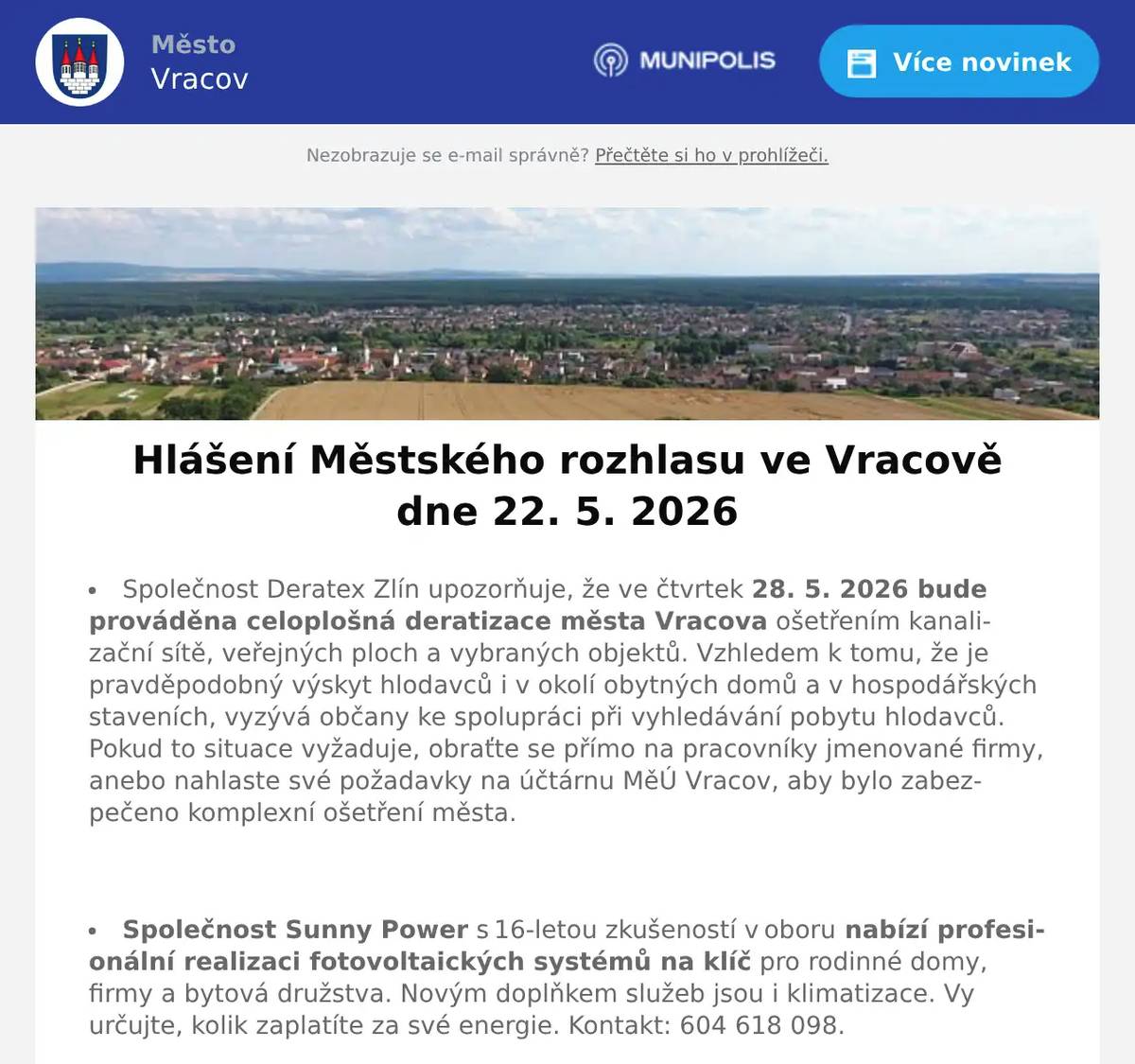 Společnost Deratex Zlín upozorňuje, že ve čtvrtek 28. 5. 2026 bude prováděna celoplošná deratizace města Vracova ošetřením kanalizační sítě, veřejných ploch a vybraných objektů. Vzhledem k tomu, že je pravděpodobný výskyt hlodavců i v okolí obytných domů a v hospodářských staveních, vyzývá občany ke spolupráci při vyhledávání pobytu hlodavců. Pokud to situace vyžaduje, obraťte se přímo na pracovníky jmenované firmy, anebo nahlaste své požadavky na účtárnu MěÚ Vracov, aby bylo zabezpečeno komplexní ošetření města.  Společnost Sunny Power s 16-letou zkušeností v oboru nabízí profesionální realizaci fotovoltaických systémů na klíč pro rodinné domy, firmy a bytová družstva. Novým doplňkem služeb jsou i klimatizace. Vy určujte, kolik zaplatíte za své energie. Kontakt: 604 618 098.  Strojírenská firma SOHAG a.s. ve Vlkoši přijme do pracovního poměru soustružníky - obsluhu CNC soustruhu. Požaduje: pečlivost, spolehlivost a aktivní přístup k práci. Nabízí: příplatky za směnnost, příspěvek na stravné a na penzijní spoření a 13. plat. Jedná se o práci ve dvousměnném provozu, nástup možný ihned. Na uvedené pracovní pozice nabízí možnost zaučení. Kontaktní tel.: 604 233 976, 518 625 151 – ing. Kolečkář. Kontaktní mail: sohag@sohag.cz  Spolek Zahradní Železnice Vracov oznamuje, že zájemci o návštěvu jsou zváni v neděli 24. 5. 2026 od 14 do 18 hodin. Dále upozorňuje, že může být zvýšený pohyb osob a vozidel v ulici Dubové a jejím okolí. Spolek Zahradní Železnice děkuje předem za trpělivost a toleranci.  Ochotnické divadlo NEJENXMÍCHU Vás zve na divadelní představení Blbec k večeři v neděli 24. 5. 2026 v 16:00 hod. v kinosále MKK Vracov. Vstupné 150Kč. Předprodej vstupenek v infocentru Vracov.  MKK Vracov a Nemocnice Kyjov vás zvou na akci Zdraví do kufru - Připravte se na cesty chytře a bezpečně v úterý 26. 5. 2026 od 17:00 do 19:00 hod. v malém sále MKK Vracov.  Základní umělecká škola Vracov Vás srdečně zve na Slavnostní koncert ZUŠ Vracov - 30 let ve čtvrtek 28. 5. 2026 od 18:00 hod. v sále MKK Vracov.
