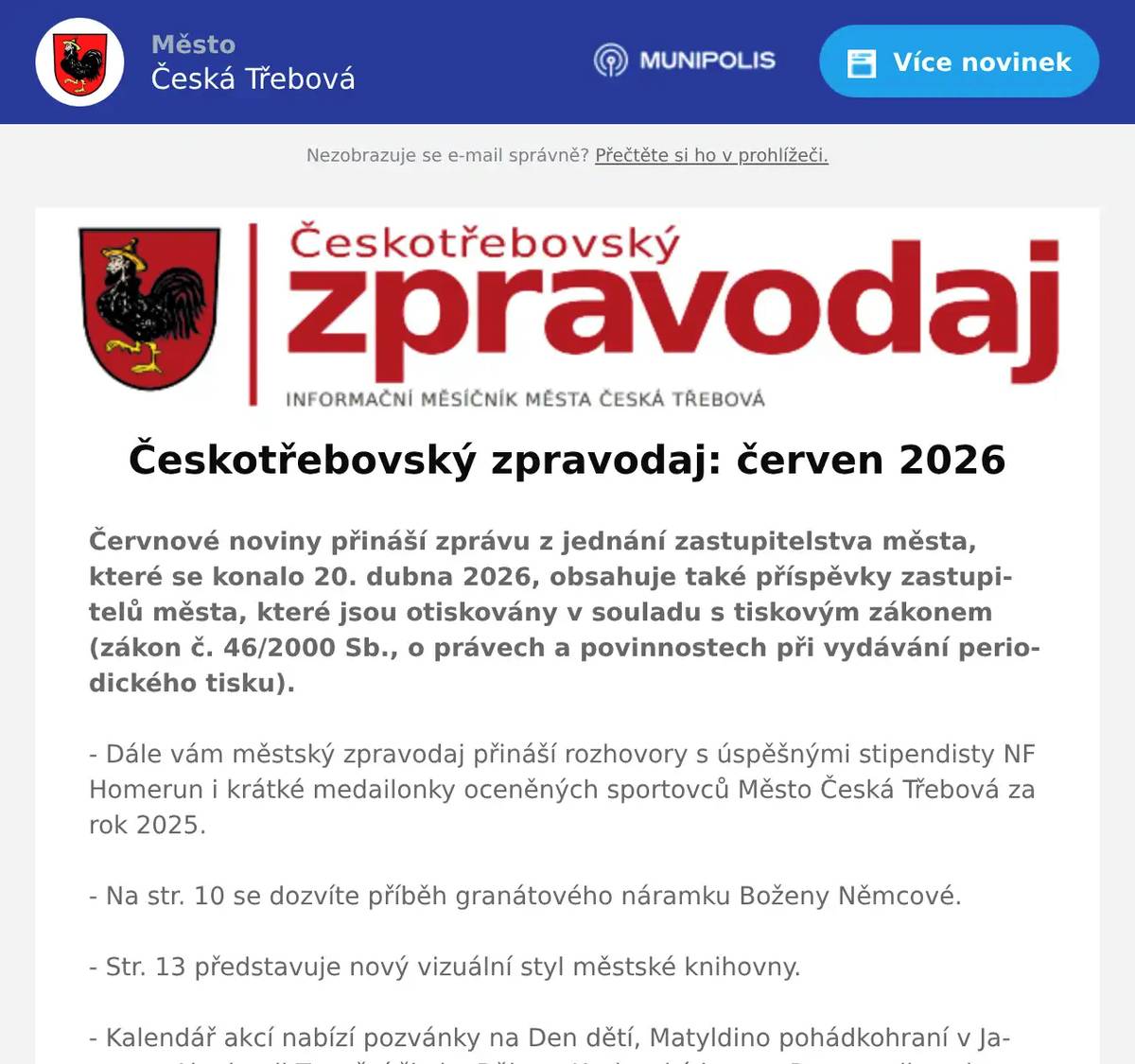 Červnové noviny přináší zprávu z jednání zastupitelstva města, které se konalo 20. dubna 2026, obsahuje také příspěvky zastupitelů města, které jsou otiskovány v souladu s tiskovým zákonem (zákon č. 46/2000 Sb., o právech a povinnostech při vydávání periodického tisku). - Dále vám městský zpravodaj přináší rozhovory s úspěšnými stipendisty NF Homerun i krátké medailonky oceněných sportovců Město Česká Třebová za rok 2025. - Na str. 10 se dozvíte příběh granátového náramku Boženy Němcové. - Str. 13 představuje nový vizuální styl městské knihovny. - Kalendář akcí nabízí pozvánky na Den dětí, Matyldino pohádkohraní v Javorce, Akademii Taneční školy, Běh na Kozlovský kopec, Den myslivosti a další. 28. ročník Týdne sportu proběhne od 15. do 19. 6. 2026.