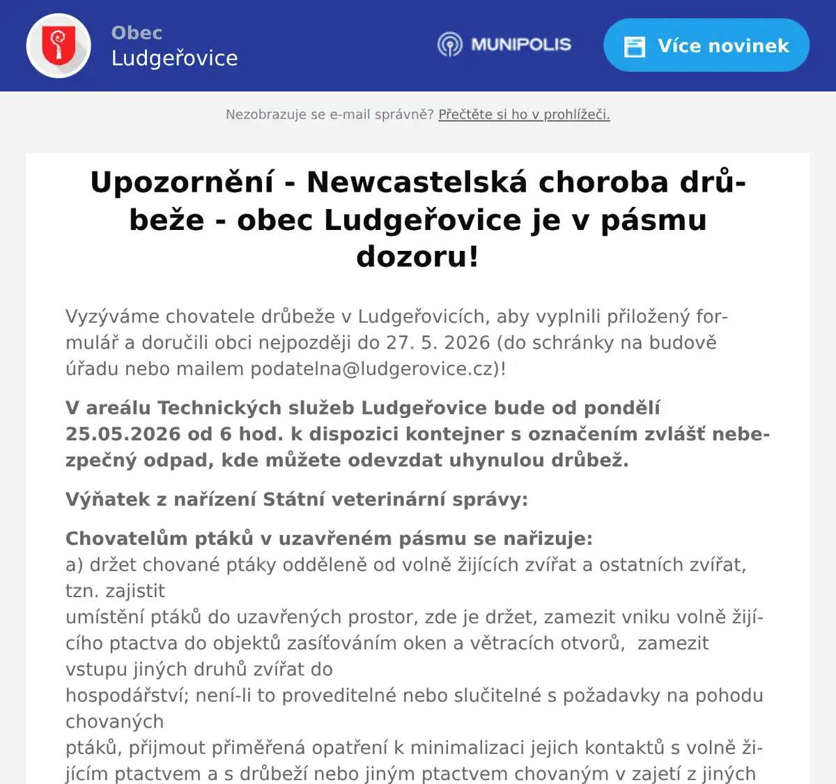 Vyzýváme chovatele drůbeže v Ludgeřovicích, aby vyplnili přiložený formulář a doručili obci nejpozději do 27. 5. 2026 (do schránky na budově úřadu nebo mailem podatelna@ludgerovice.cz)! V areálu Technických služeb Ludgeřovice bude od pondělí 25.05.2026 od 6 hod. k dispozici kontejner s označením zvlášť nebezpečný odpad, kde můžete odevzdat uhynulou drůbež. Výňatek z nařízení Státní veterinární správy: Chovatelům ptáků v uzavřeném pásmu se nařizuje:a) držet chované ptáky odděleně od volně žijících zvířat a ostatních zvířat, tzn. zajistitumístění ptáků do uzavřených prostor, zde je držet, zamezit vniku volně žijícího ptactva do objektů zasíťováním oken a větracích otvorů,  zamezit vstupu jiných druhů zvířat dohospodářství; není-li to proveditelné nebo slučitelné s požadavky na pohodu chovanýchptáků, přijmout přiměřená opatření k minimalizaci jejich kontaktů s volně žijícím ptactvem a s drůbeží nebo jiným ptactvem chovaným v zajetí z jiných hospodářství;b) zamezit přístupu volně žijících ptáků ke krmivu a napájecí vodě a zabránit kontaminacikrmiva a napájecí vody trusem volně žijících ptáků;c) provádět další dozor v chovu s cílem zjistit jakékoli další šíření nákazy do hospodářstvíči chovu, včetně jakékoli zvýšené nemocnosti nebo úhynů nebo významného poklesu údajů o produkci; každé takové zvýšení nebo pokles okamžitě oznámit KVS na nepřetržitě dostupnou krizovou linku +420 720 995 203;d) používat na vstupech a výstupech do a z hospodářství či chovu dezinfekční prostředkyvhodné k tlumení nákazy;e) uplatňovat vhodná opatření biologické bezpečnosti na všechny osoby, které jsou vkontaktu s chovanými ptáky nebo které vstupují do hospodářství či chovu nebo je opouštějí,a rovněž na dopravní prostředky, aby se zabránilo jakémukoli riziku šíření nákazy, zejména zajistit jejich dezinfekci při vstupu a výstupu z chovu nebo hospodářství;f) vést záznamy o všech osobách, které hospodářství či chov navštěvují, udržovat je vaktuálním stavu s cílem usnadnit dozor nad nákazou a jejich tlumení a zpřístupnit je KVSna její žádost; záznamy o návštěvách se nevyžadují, pokud návštěvníci nemají přístup doprostor, kde jsou ptáci chováni;g) umožnit úřednímu veterinárnímu lékaři provedení klinické prohlídky zvířat včetněpřípadného odběru vzorků a poskytnout mu potřebnou součinnost;h) v souladu s § 40 veterinárního zákona neškodně odstraňovat kadávery, a toneprodleně;i) poskytnout obci pro účely naplnění tohoto nařízení následující informace k provedení soupisu ptáků na hospodářství, a to nejpozději do 27.05.2026:i. Chovatel (jméno, příjmení, obchodní firma, název)ii. Adresa (sídlo) chovateleiii. Kontaktní osobaiv. Kontakt (telefonní číslo, nejlépe na mobilní telefon)v. Adresa místa chovu ptákůvi. Určení produktů (pro vlastní potřebu, i pro prodej)vii. Počty drůbeže chovaných v hospodářství dle kategorie:  41. Hrabavá (slepice, krůty, perličky, křepelky, bažanti,…)2. Vodní (husy, kachny)3. Ostatní (pštros, pávi)4. Holubi5. Jiné ptactvo v zajetí (exotické ptactvo a ostatní v komerčních chovech),vyplněním sčítacího listu uvedeného v příloze nařízení. Poskytnutí informací k provedení soupisu ptáků vyplněním sčítacího listu dle výšeuvedeného nemusí být provedeno v katastrálních územích, ve kterých bylo provedeno nazákladě nařízení Státní veterinární správy č.j. SVS/2026/ 073735 ze dne 28.4.2026. SankceZa nesplnění nebo porušení povinností vyplývajících z těchto mimořádnýchveterinárních opatření může správní orgán podle ustanovení § 71 nebo § 72 veterinárníhozákona uložit pokutu až do výše:a) 100 000 Kč, jde-li o fyzickou osobu,b) 2 000 000 Kč, jde-li o právnickou osobu nebo podnikající fyzickou osobu.