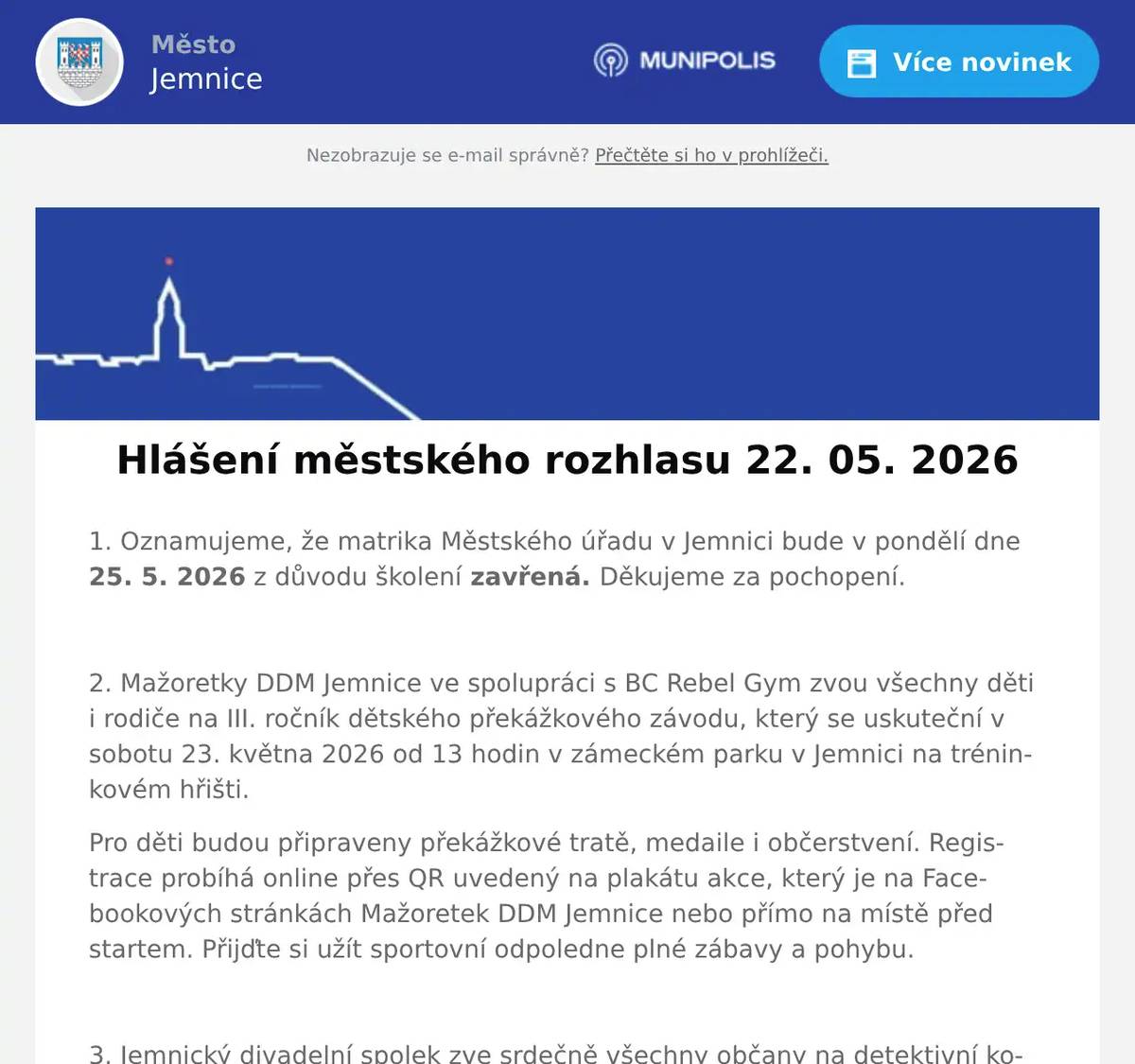 1. Oznamujeme, že matrika Městského úřadu v Jemnici bude v pondělí dne 25. 5. 2026 z důvodu školení zavřená. Děkujeme za pochopení.  2. Mažoretky DDM Jemnice ve spolupráci s BC Rebel Gym zvou všechny děti i rodiče na III. ročník dětského překážkového závodu, který se uskuteční v sobotu 23. května 2026 od 13 hodin v zámeckém parku v Jemnici na tréninkovém hřišti. Pro děti budou připraveny překážkové tratě, medaile i občerstvení. Registrace probíhá online přes QR uvedený na plakátu akce, který je na Facebookových stránkách Mažoretek DDM Jemnice nebo přímo na místě před startem. Přijďte si užít sportovní odpoledne plné zábavy a pohybu.  3. Jemnický divadelní spolek zve srdečně všechny občany na detektivní komedii Past na osamělého muže. Představení se uskuteční v pátek 29. května od 17 hodin v kulturním domě v Jemnici. Vstupné je 150 korun.  4. Důležité oznámení pro občany. Byla spuštěna petice proti možné výstavbě desítek větrných elektráren a návrhu akceleračních oblastí v těsné blízkosti Jemnice. Petici můžete fyzicky podepsat: -v Zelenině na náměstí, -v Pneuservisu pana Ambrůze, - nebo v Autoopravně pana Habra v Louce. Podrobné informace najdete také na internetových stránkách www.zadobryzivot.cz, kde je také možnost podepsat petici v elektronické podobě. Děkujeme.  5. AZ nábytek Jemnice – Lipová 601, Vás zve na měření matrací se Slovenskou firmou Materasso. Měření bude probíhat v úterý 26.5.2026 od 9:00 – 16:00 hod. v prostorách AZ nábytku Jemnice za pomocí specialistu na zdravý spánek. Přijďte si vybrat tu správnou matraci s pomocí přístroje na zdravý spánek X-SENZOR. Měření bude probíhat zcela ZDARMA.