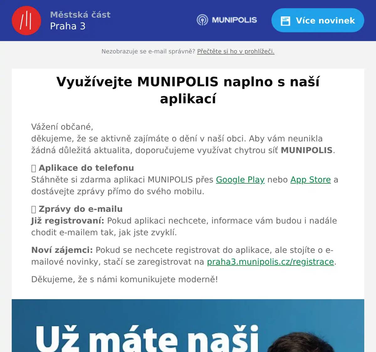 Vážení občané,děkujeme, že se aktivně zajímáte o dění v naší obci. Aby vám neunikla žádná důležitá aktualita, doporučujeme využívat chytrou síť MUNIPOLIS. 📱 Aplikace do telefonuStáhněte si zdarma aplikaci MUNIPOLIS přes Google Play nebo App Store a dostávejte zprávy přímo do svého mobilu. 📩 Zprávy do e-mailuJiž registrovaní: Pokud aplikaci nechcete, informace vám budou i nadále chodit e-mailem tak, jak jste zvyklí. Noví zájemci: Pokud se nechcete registrovat do aplikace, ale stojíte o e-mailové novinky, stačí se zaregistrovat na praha3.munipolis.cz/registrace. Děkujeme, že s námi komunikujete moderně!