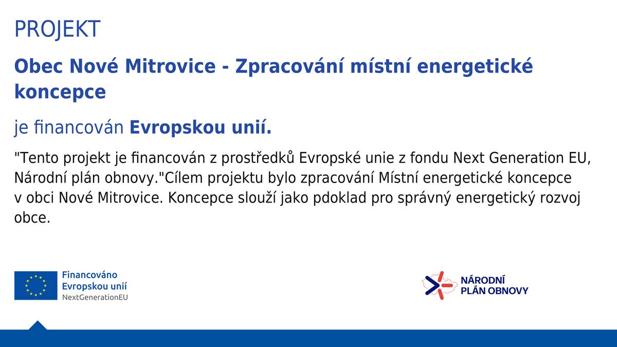 Obec Nové Mitrovice dokončila projekt Zpracování místní energetické koncepce, který je financován z prostředků Evropské unie z fondu Next Generation EU v rámci Národního plánu obnovy. Místní energetická koncepce je důležitým podkladem pro další rozvoj obce v oblasti hospodaření s energiemi. Pomůže nám lépe plánovat úsporná opatření, efektivněji využívat obecní majetek a připravovat další projekty zaměřené na snížení spotřeby energií. Obec se dlouhodobě snaží snižovat náklady na provoz veřejných budov a veřejného osvětlení. V minulých letech proběhla například výměna veřejného osvětlení za úspornější LED technologii. Do budoucna obec zvažuje také využití fotovoltaiky na obecních budovách, například na kulturním domě a hasičské zbrojnici. Cílem těchto kroků je postupně snižovat výdaje obce za energie a ušetřené prostředky využívat na další rozvoj obce.