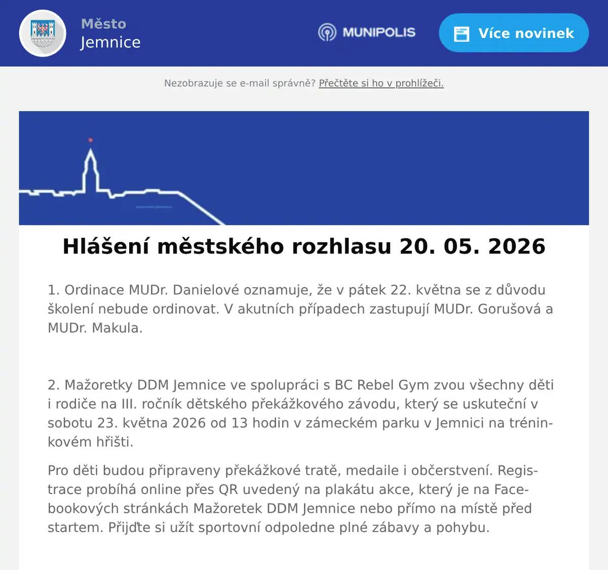 1. Ordinace MUDr. Danielové oznamuje, že v pátek 22. května se z důvodu školení nebude ordinovat. V akutních případech zastupují MUDr. Gorušová a MUDr. Makula.  2. Mažoretky DDM Jemnice ve spolupráci s BC Rebel Gym zvou všechny děti i rodiče na III. ročník dětského překážkového závodu, který se uskuteční v sobotu 23. května 2026 od 13 hodin v zámeckém parku v Jemnici na tréninkovém hřišti. Pro děti budou připraveny překážkové tratě, medaile i občerstvení. Registrace probíhá online přes QR uvedený na plakátu akce, který je na Facebookových stránkách Mažoretek DDM Jemnice nebo přímo na místě před startem. Přijďte si užít sportovní odpoledne plné zábavy a pohybu.  3. Jemnický divadelní spolek zve srdečně všechny občany na detektivní komedii Past na osamělého muže. Představení se uskuteční v pátek 29. května od 17 hodin v kulturním domě v Jemnici. Vstupné je 150 korun.  4. Důležité oznámení pro občany. Byla spuštěna petice proti možné výstavbě desítek větrných elektráren a návrhu akceleračních oblastí v těsné blízkosti Jemnice. Petici můžete fyzicky podepsat: -v Zelenině na náměstí, -v Pneuservisu pana Ambrůze, - nebo v Autoopravně pana Habra v Louce. Podrobné informace najdete také na internetových stránkách www.zadobryzivot.cz, kde je také možnost podepsat petici v elektronické podobě. Děkujeme.