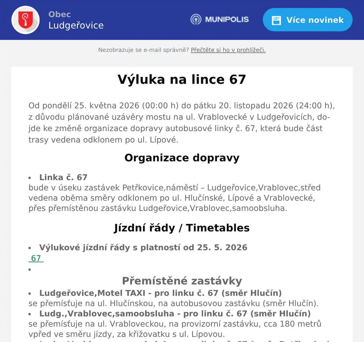 Od pondělí 25. května 2026 (00:00 h) do pátku 20. listopadu 2026 (24:00 h), z důvodu plánované uzávěry mostu na ul. Vrablovecké v Ludgeřovicích, dojde ke změně organizace dopravy autobusové linky č. 67, která bude část trasy vedena odklonem po ul. Lípové. Organizace dopravy  Linka č. 67bude v úseku zastávek Petřkovice,náměstí – Ludgeřovice,Vrablovec,střed vedena oběma směry odklonem po ul. Hlučínské, Lípové a Vrablovecké, přes přemístěnou zastávku Ludgeřovice,Vrablovec,samoobsluha.  Jízdní řády / Timetables  Výlukové jízdní řády s platností od 25. 5. 2026 67   Přemístěné zastávky  Ludgeřovice,Motel TAXI - pro linku č. 67 (směr Hlučín)se přemísťuje na ul. Hlučínskou, na autobusovou zastávku (směr Hlučín). Ludg.,Vrablovec,samoobsluha - pro linku č. 67 (směr Hlučín)se přemísťuje na ul. Vrabloveckou, na provizorní zastávku, cca 180 metrů vpřed ve směru jízdy, za křižovatku s ul. Lípovou. Ludg.,Vrablovec,samoobsluha - pro linku č. 67 (směr Petřkovice)se přemísťuje na ul. Vrabloveckou, na provizorní zastávku, cca 180 metrů zpět proti směru jízdy, před křižovatku s ul. Lípovou  Dopravní podnik Ostrava a.s. si vyhrazuje právo změn v organizaci provozu.Děkujeme za pochopení. 