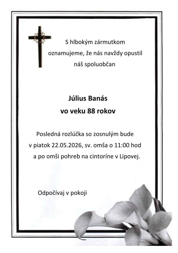 S hlbokým zármutkom oznamujeme, že nás navždy opustil náš spoluobčan Július Banás vo veku 88 rokov. Posledná rozlúčka so zosnulým bude v piatok 22.05.2026, sv. omša o 11:00 hod a po omši pohreb na cintoríne v Lipovej.