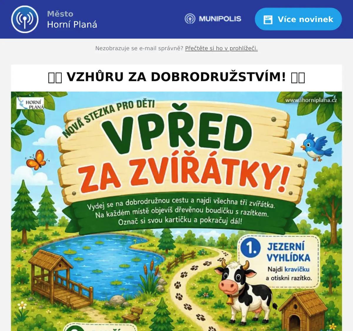 Objevte novou rodinnou stezku „Vpřed za zvířátky“, kde na děti čeká svět plný přírody, krásných zastavení a hlavně zvířecích kamarádů. Trasa vede ke třem zastavením: k Jezerní vyhlídce, Dančímu výběhu a na Knížecí cestu. Na každém místě děti objeví dřevěnou boudičku s razítkem a zároveň mohou pozorovat zvířátka naživo – kravičku , daňka nebo oslíka . A věřte, že po cestě potkáte ještě mnohem více zvířecích obyvatel přírody! Stačí si vyzvednout pracovní list v Infocentru Horní Planá a dobrodružství může začít. A až budete mít všechna razítka, přijďte si k nám do Infocentra pro diplom a malou odměnu. Stezka je ideální pro rodiny s dětmi, malé výletníky i školky a její kouzlo můžete zažít v každém ročním období, neboť je časově neomezena. Každá návštěva tak nabídne úplně jinou atmosféru přírody. VPŘED ZA ZVÍŘÁTKY! Moc děkujeme za spolupráci Haně a Václavu Bürgerovým a Knížecí cesta Infocentrum Horní Planá, Náměstí 8, 382 26 Horní Planá +420 380 738 008 info@horniplana.cz