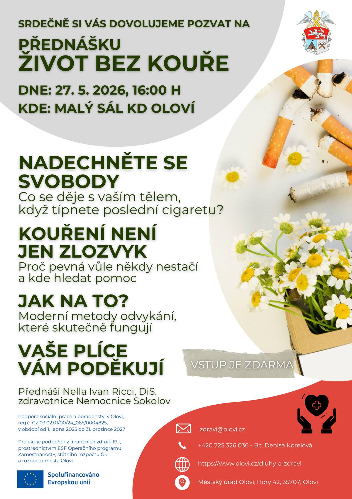 Dovolujeme si Vás, dne 27. května 2026 od 16:00 hodin, srdečně pozvat na přednášku “Život bez kouře". Na přednášce, která je pořádána k příležitosti Světového dne bez tabáku (31. 5.), si řekneme, že život bez cigaretového kouře je mnohem barevnější, voňavější a plný nové energie. Ať už sami bojujete se závislostí, chcete podpořit někoho blízkého, nebo Vás prostě zajímá, jak tělo reaguje na čistý vzduch, tato přednáška je přesně pro Vás. Na co se můžete těšit?   Mýty vs. fakta: Co se v těle děje už 20 minut po poslední cigaretě? 🚬   Praktické tipy: Jak zvládnout abstinenční příznaky a čím nahradit zažité rituály. ✨   Finanční bonus: Spočítejte si, kolik peněz Vám život bez cigaret ušetří (budete překvapeni!). 💰   Prostor pro vaše dotazy a sdílení zkušeností v bezpečné a podporující atmosféře. ❓   Udělejte ten nejlepší krok pro své zdraví i své okolí. Každý čistý nádech se počítá! Více info v přiloženém plakátku.  Vstup je ZDARMA.  zdravi@olovi.cz +420 725 326 036