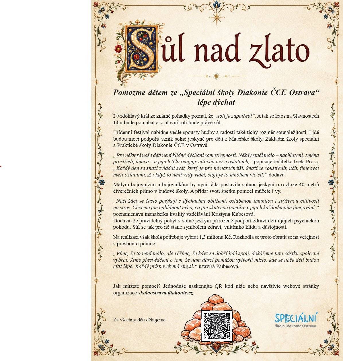 Speciální škola Diakonie ČCE Ostrava, která se stará o více než sto dvacet žáků s těžkým tělesným a mentálním postižením, shání finanční prostředky na solnou jeskyni. Pravidelný pobyt v solné jeskyni přirozeně podpoří zdraví dětí i jejich psychickou pohodu. Na její získání však škola potřebuje vybrat 1,3 milionu Kč. Rozhodla se proto obrátit se na veřejnost s prosbou o pomoc. QR kód najdete v letáku Sůl nad zlato.