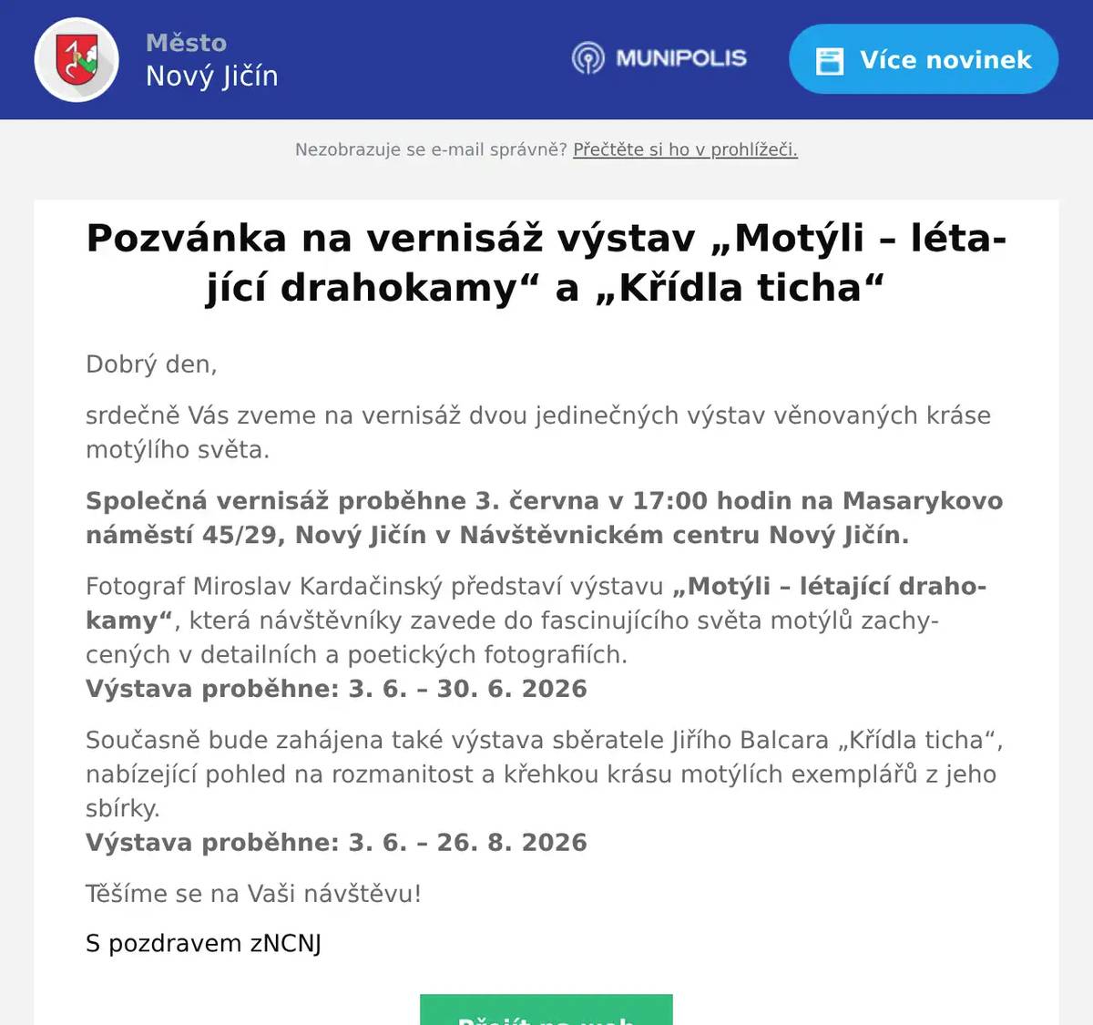 Dobrý den, srdečně Vás zveme na vernisáž dvou jedinečných výstav věnovaných kráse motýlího světa. Společná vernisáž proběhne 3. června v 17:00 hodin na Masarykovo náměstí 45/29, Nový Jičín v Návštěvnickém centru Nový Jičín. Fotograf Miroslav Kardačinský představí výstavu „Motýli – létající drahokamy“, která návštěvníky zavede do fascinujícího světa motýlů zachycených v detailních a poetických fotografiích.Výstava proběhne: 3. 6. – 30. 6. 2026 Současně bude zahájena také výstava sběratele Jiřího Balcara „Křídla ticha“, nabízející pohled na rozmanitost a křehkou krásu motýlích exemplářů z jeho sbírky.Výstava proběhne: 3. 6. – 26. 8. 2026 Těšíme se na Vaši návštěvu! S pozdravem zNCNJ