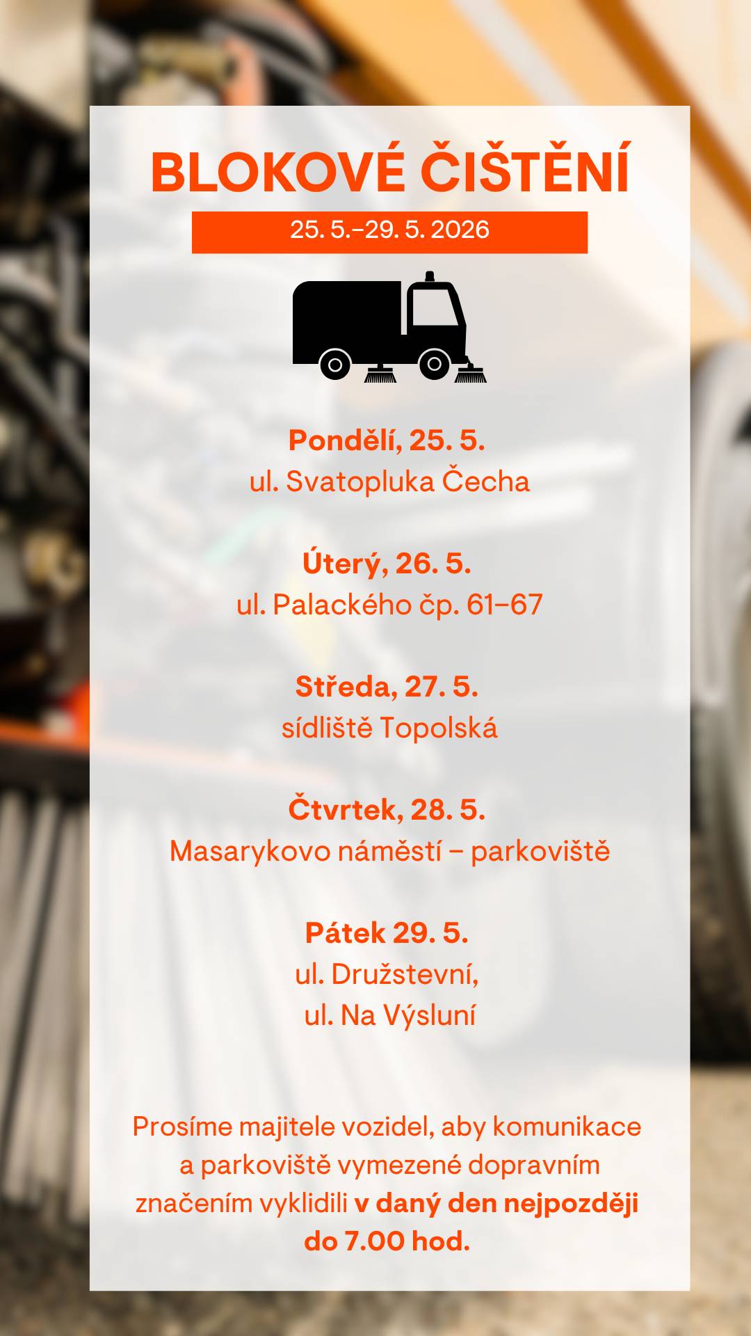 Vážení obyvatelé,   v týdnu od 25.–29. 5. 2026 proběhne blokové čištění v následujících lokalitách:  25. 5. 2026 – ul. Svatopluka Čecha 26. 5. 2026 – ul. Palackého čp. 61–67 27. 5. 2026 – sídliště Topolská 28. 5. 2026 – Masarykovo náměstí – parkoviště 29. 5. 2026 – ul. Družstevní, Na Výsluní  Případné změny v harmonogramu blokového čištění najdete na www.tschrudim.cz   Prosíme řidiče, aby věnovali zvýšenou pozornost dočasnému dopravnímu značení, které bude v jednotlivých ulicích instalováno s předstihem. Přeparkujte svá vozidla nejpozději do 7:00, pokud vozidlo zůstane na místě i přes zákaz zastavení, může dojít k odtahu vozidla nebo uložení pokuty. Značka „Zóna s dopravním omezením“ označuje celou oblast, kde se čištění provádí – týká se tedy všech ulic i přilehlých parkovišť. Děkujeme všem obyvatelům za spolupráci.