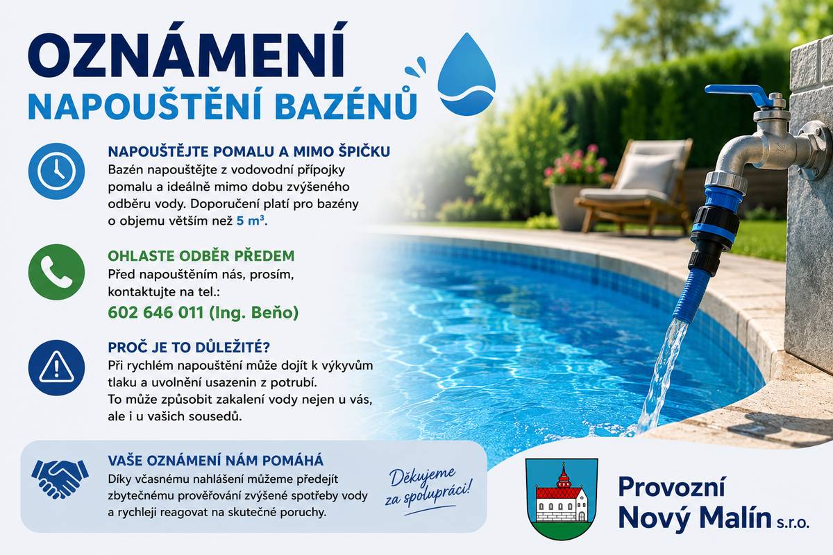 Vážení, žádáme vás, abyste při napouštění bazénů z vodovodní přípojky postupovali pomalu a pokud možno mimo dobu zvýšeného odběru vody. Toto doporučení se týká zejména bazénů o objemu nad 5 m3. Současně prosíme o předchozí nahlášení napouštění na telefonním čísle 602 646 011, pan Ing. Beňo. Při rychlém napouštění může docházet k výkyvům tlaku a uvolnění usazenin v potrubí, což se projeví zakalením vody nejen u vás, ale i u dalších odběratelů v okolí. Včasným oznámením pomůžete předejít zbytečným kontrolám zvýšené spotřeby vody. Děkujeme za pochopení.
