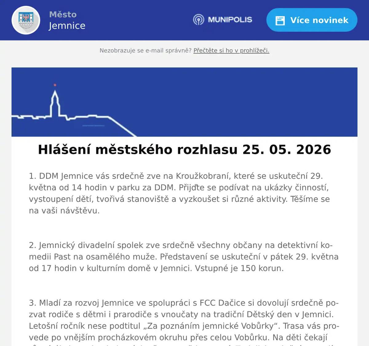 1. DDM Jemnice vás srdečně zve na Kroužkobraní, které se uskuteční 29. května od 14 hodin v parku za DDM. Přijďte se podívat na ukázky činností, vystoupení dětí, tvořivá stanoviště a vyzkoušet si různé aktivity. Těšíme se na vaši návštěvu.  2. Jemnický divadelní spolek zve srdečně všechny občany na detektivní komedii Past na osamělého muže. Představení se uskuteční v pátek 29. května od 17 hodin v kulturním domě v Jemnici. Vstupné je 150 korun.  3. Mladí za rozvoj Jemnice ve spolupráci s FCC Dačice si dovolují srdečně pozvat rodiče s dětmi i prarodiče s vnoučaty na tradiční Dětský den v Jemnici. Letošní ročník nese podtitul „Za poznáním jemnické Vobůrky“. Trasa vás provede po vnějším procházkovém okruhu přes celou Vobůrku. Na děti čekají různé úkoly - od pohybových až po ty vědomostní. Za jejich splnění se malí dobrodruzi mohou v cíli těšit na zaslouženou odměnu. Přímo na dopravním hřišti si budou moct děti zblízka prohlédnout také opravdový popelářský vůz! Akce se koná tuto sobotu 30. května od 14:00 do 17:00 hod. Start a cíl bude na dopravním hřišti - u skautské klubovny; vstupné zdarma.  4. Organizace Otevřená OKNA zve na Benefiční koncert k 10. výročí působení Otevřených OKEN v Dačicích. Vystoupí Jiří Pavlica a Hradišťan. Koncert se uskuteční v sobotu 6. června 2026 v 18:00 hodin v Chrámu sv. Vavřince v Dačicích. Vstupné je 500 Kč.  5. Důležité oznámení pro občany. Byla spuštěna petice proti možné výstavbě desítek větrných elektráren a návrhu akceleračních oblastí v těsné blízkosti Jemnice. Petici můžete fyzicky podepsat: -v Zelenině na náměstí, -v Pneuservisu pana Ambrůze, - nebo v Autoopravně pana Habra v Louce. Podrobné informace najdete také na internetových stránkách www.zadobryzivot.cz, kde je také možnost podepsat petici v elektronické podobě. Děkujeme.  6. AZ nábytek Jemnice – Lipová 601, Vás zve na měření matrací se Slovenskou firmou Materasso. Měření bude probíhat v úterý 26.5.2026 od 9:00 – 16:00 hod. v prostorách AZ nábytku Jemnice za pomocí specialistu na zdravý spánek. Přijďte si vybrat tu správnou matraci s pomocí přístroje na zdravý spánek X-SENZOR. Měření bude probíhat zcela ZDARMA.