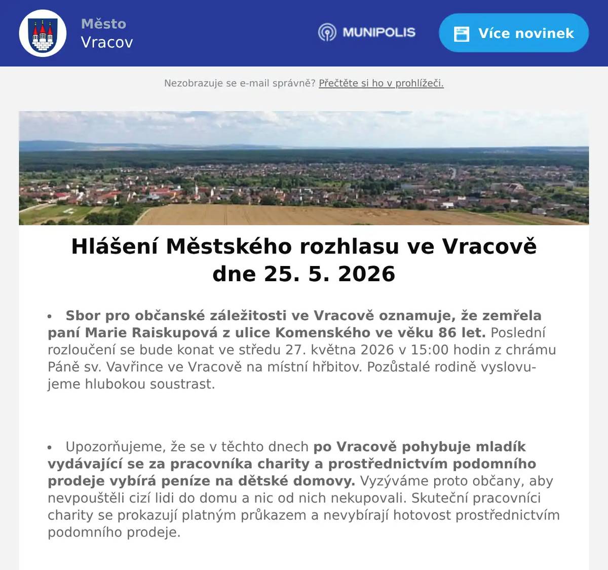 Sbor pro občanské záležitosti ve Vracově oznamuje, že zemřela paní Marie Raiskupová z ulice Komenského ve věku 86 let. Poslední rozloučení se bude konat ve středu 27. května 2026 v 15:00 hodin z chrámu Páně sv. Vavřince ve Vracově na místní hřbitov. Pozůstalé rodině vyslovujeme hlubokou soustrast.  Upozorňujeme, že se v těchto dnech po Vracově pohybuje mladík vydávající se za pracovníka charity a prostřednictvím podomního prodeje vybírá peníze na dětské domovy. Vyzýváme proto občany, aby nevpouštěli cizí lidi do domu a nic od nich nekupovali. Skuteční pracovníci charity se prokazují platným průkazem a nevybírají hotovost prostřednictvím podomního prodeje.  Společnost Deratex Zlín upozorňuje, že ve čtvrtek 28. 5. 2026 bude prováděna celoplošná deratizace města Vracova ošetřením kanalizační sítě, veřejných ploch a vybraných objektů. Vzhledem k tomu, že je pravděpodobný výskyt hlodavců i v okolí obytných domů a v hospodářských staveních, vyzývá občany ke spolupráci při vyhledávání pobytu hlodavců. Pokud to situace vyžaduje, obraťte se přímo na pracovníky jmenované firmy, anebo nahlaste své požadavky na účtárnu MěÚ Vracov, aby bylo zabezpečeno komplexní ošetření města.  Společnost Sunny Power s 16-letou zkušeností v oboru nabízí profesionální realizaci fotovoltaických systémů na klíč pro rodinné domy, firmy a bytová družstva. Novým doplňkem služeb jsou i klimatizace. Vy určujte, kolik zaplatíte za své energie. Kontakt: 604 618 098.  Strojírenská firma SOHAG a.s. ve Vlkoši přijme do pracovního poměru soustružníky - obsluhu CNC soustruhu. Požaduje: pečlivost, spolehlivost a aktivní přístup k práci. Nabízí: příplatky za směnnost, příspěvek na stravné a na penzijní spoření a 13. plat. Jedná se o práci ve dvousměnném provozu, nástup možný ihned. Na uvedené pracovní pozice nabízí možnost zaučení. Kontaktní tel.: 604 233 976, 518 625 151 – ing. Kolečkář. Kontaktní mail: sohag@sohag.cz  Zelenina Juvita Uherský Brod bude v úterý 26. 5. 2026 od 8:30 do 8:45 hod. na parkovišti naproti radnice prodávat jahody, konzumní brambory, jablka, česká rajčata, okurky, nové brambory, česnek, cibuli a další ovoce a zeleninu. Dále nabízí žampiony, hlívu ústřičnou, čalamádu, olejové svíčky a med.  Rodinná firma Zelenka bude v úterý 26. 5. 2026 od 9:00 do 13:45 hod. na parkovišti naproti radnice prodávat chlazené krůtí maso a uzeniny z krůtího masa.  MKK Vracov a Nemocnice Kyjov vás zvou na akci Zdraví do kufru - Připravte se na cesty chytře a bezpečně v úterý 26. 5. 2026 od 17:00 do 19:00 hod. v malém sále MKK Vracov.  Základní umělecká škola Vracov Vás srdečně zve na Slavnostní koncert ZUŠ Vracov - 30 let ve čtvrtek 28. 5. 2026 od 18:00 hod. v sále MKK  Římskokatolická farnost Vracov Vás zve na Noc kostelů ve Vracově v pátek 29. května 2026. Program v kostele: 17:30 mše svatá, 18:30 koncert dětí ZUŠ Vracov, 19:30 koncert k výročí Marýnky, 21:30 závěrečná modlitba s hudbou, hraje Jana Somrová. Na farní zahradě od 18:00 do 21:30 tematická hra pro děti, špekáčky a palačinky. Od 18:30 do 21:30 otevřená věž.  MKK Vracov zve děti a rodiče na Oslavu Dne dětí. Velká herna chytrých hraček bude přichystána v pondělí 1. 6. 2026 od 10:00 do 17:00 hod. v malém sále kulturního domu Vracov. Vstupné 30Kč. V 17:00 hodin zveme všechny děti do vracovského kina. Promítáme animovaný film pro celou rodinu Mazlíčci v průšvihu. Vstup do kina je zdarma.  Středisko volného času Dúbrava Vás zve na akce Vracovského kouzelného týdne. V pondělí 1. června od 16:30 na Rodinné atletické závody na hřišti školy. V úterý 2. června na Odpoledne se zvířátky od 16:00 hod. v parku u sokolovny. Ve středu 3. června od 8:00 do 18:00 hodin na Den otevřených dveří SVČ Dúbrava. Ve čtvrtek 4. června na Bambinopárty od 16:00 hod. v malém sále kulturního dom