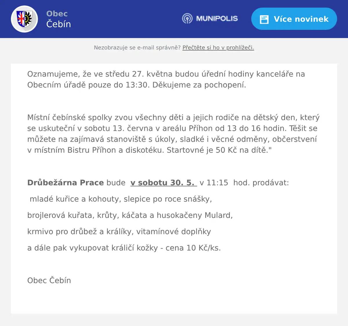 Oznamujeme, že ve středu 27. května budou úřední hodiny kanceláře na Obecním úřadě pouze do 13:30. Děkujeme za pochopení.  Místní čebínské spolky zvou všechny děti a jejich rodiče na dětský den, který se uskuteční v sobotu 13. června v areálu Příhon od 13 do 16 hodin. Těšit se můžete na zajímavá stanoviště s úkoly, sladké i věcné odměny, občerstvení v místním Bistru Příhon a diskotéku. Startovné je 50 Kč na dítě."  Drůbežárna Prace bude  v sobotu 30. 5.  v 11:15  hod. prodávat: mladé kuřice a kohouty, slepice po roce snášky, brojlerová kuřata, krůty, káčata a husokačeny Mulard, krmivo pro drůbež a králíky, vitamínové doplňky a dále pak vykupovat králičí kožky - cena 10 Kč/ks.  Obec Čebín 