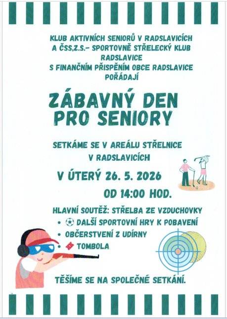 Vážení spoluobčané, Klub aktivních seniorů v Radslavicích a Sportovně střelecký klub Radslavice, s finančním přispěním obce Radslavice, vás srdečně zvou na Zábavný den pro seniory. Přijďte prožít příjemné odpoledne plné zábavy, soutěží a společného setkání. 📅 KDY A KDE SE SEJDEME?   Termín: úterý 26. května 2026   Čas: od 14:00 hod.   Místo: areál střelnice v Radslavicích   🏆 NA CO SE MŮŽETE TĚŠIT?   Hlavní soutěž: Střelba ze vzduchovky 🎯   Další sportovní hry k pobavení a rozptýlení ⚽   Bohatá tombola 🎟️   Výborné občerstvení z udírny 🥓   Těšíme se na společné setkání a hojnou účast!