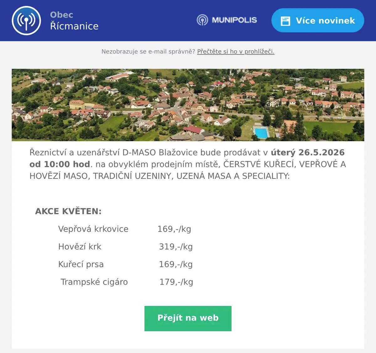 Řeznictví a uzenářství D-MASO Blažovice bude prodávat v úterý 26.5.2026 od 10:00 hod. na obvyklém prodejním místě, ČERSTVÉ KUŘECÍ, VEPŘOVÉ A HOVĚZÍ MASO, TRADIČNÍ UZENINY, UZENÁ MASA A SPECIALITY:  AKCE KVĚTEN: Vepřová krkovice           169,-/kg Hovězí krk                      319,-/kg Kuřecí prsa                     169,-/kg Trampské cigáro            179,-/kg