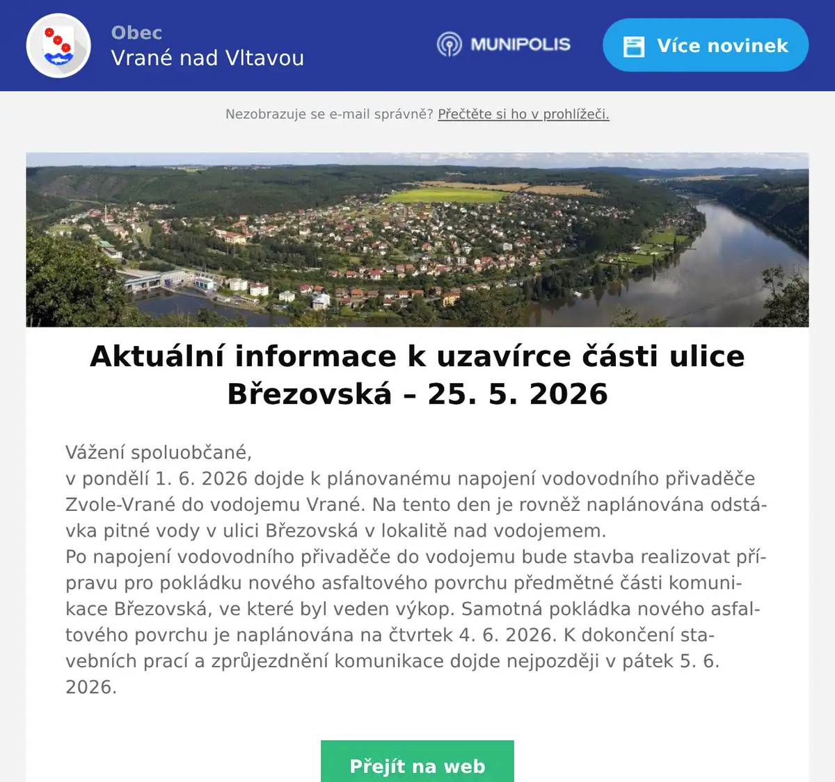 Vážení spoluobčané,v pondělí 1. 6. 2026 dojde k plánovanému napojení vodovodního přivaděče Zvole-Vrané do vodojemu Vrané. Na tento den je rovněž naplánována odstávka pitné vody v ulici Březovská v lokalitě nad vodojemem. Po napojení vodovodního přivaděče do vodojemu bude stavba realizovat přípravu pro pokládku nového asfaltového povrchu předmětné části komunikace Březovská, ve které byl veden výkop. Samotná pokládka nového asfaltového povrchu je naplánována na čtvrtek 4. 6. 2026. K dokončení stavebních prací a zprůjezdnění komunikace dojde nejpozději v pátek 5. 6. 2026.