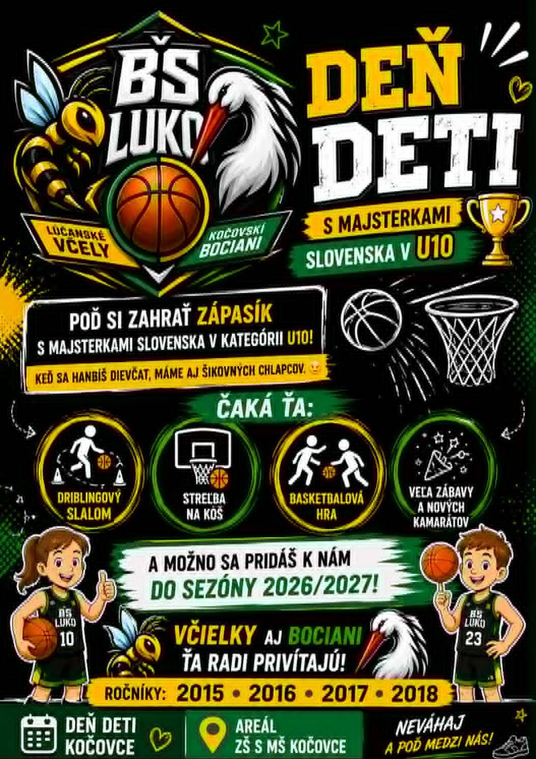 Deň detí s majsterkami Slovenska U10!   Poď si zahrať zápasík s majsterkami Slovenska v kategórii U10! Ak sa hanbíš dievčat, máme aj šikovných chlapcov. Čaká ťa: driblingový slalom streľba na kôš basketbalová hra veľa zábavy a nových kamarátov. A možno sa pridáš k nám do sezóny 2026/2027! Včielky aj Bociani ťa radi privítajú.  Ročníky: 2015 • 2016 • 2017 • 2018    Deň detí – Kočovce 30.05.2026 od 14:00   Areál ZŠ s MŠ Kočovce. Neváhaj a poď medzi nás!