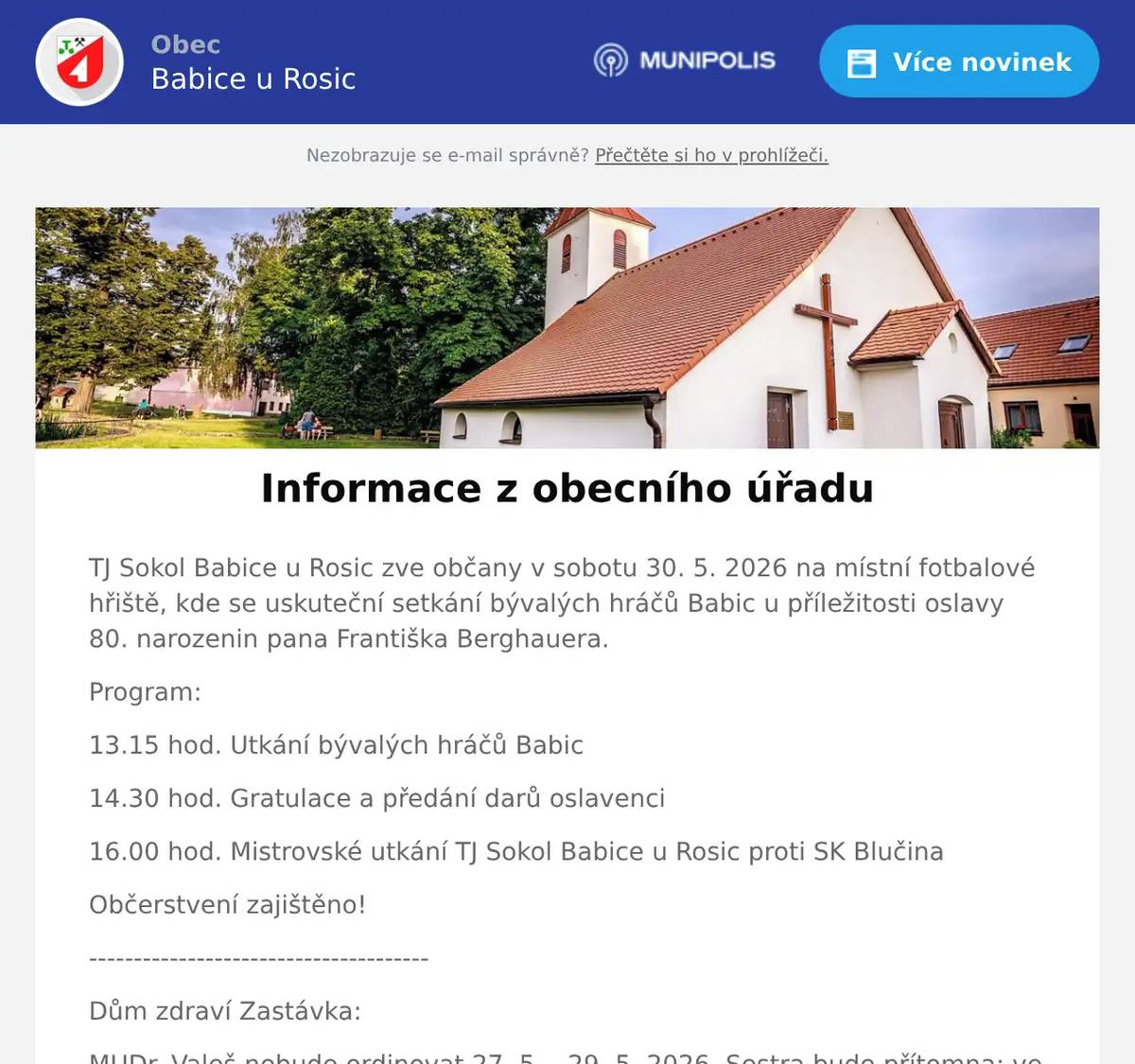 TJ Sokol Babice u Rosic zve občany v sobotu 30. 5. 2026 na místní fotbalové hřiště, kde se uskuteční setkání bývalých hráčů Babic u příležitosti oslavy 80. narozenin pana Františka Berghauera. Program: 13.15 hod. Utkání bývalých hráčů Babic 14.30 hod. Gratulace a předání darů oslavenci 16.00 hod. Mistrovské utkání TJ Sokol Babice u Rosic proti SK Blučina Občerstvení zajištěno! -------------------------------------- Dům zdraví Zastávka: MUDr. Valeš nebude ordinovat 27. 5. - 29. 5. 2026. Sestra bude přítomna: ve středu 13 - 16 hod, ve čtvrtek a v pátek 7 - 11 hod. Zástup MUDr. Pokorná Zbraslav. Diabetologická ambulance nebude ordinovat ve středu 27. 5. 2026 a v pondělí 1. 6. 2026. 