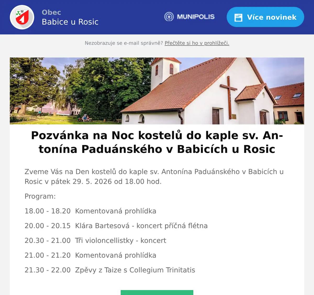 Zveme Vás na Den kostelů do kaple sv. Antonína Paduánského v Babicích u Rosic v pátek 29. 5. 2026 od 18.00 hod. Program: 18.00 - 18.20  Komentovaná prohlídka 20.00 - 20.15  Klára Bartesová - koncert příčná flétna 20.30 - 21.00  Tři violoncellistky - koncert 21.00 - 21.20  Komentovaná prohlídka 21.30 - 22.00  Zpěvy z Taize s Collegium Trinitatis