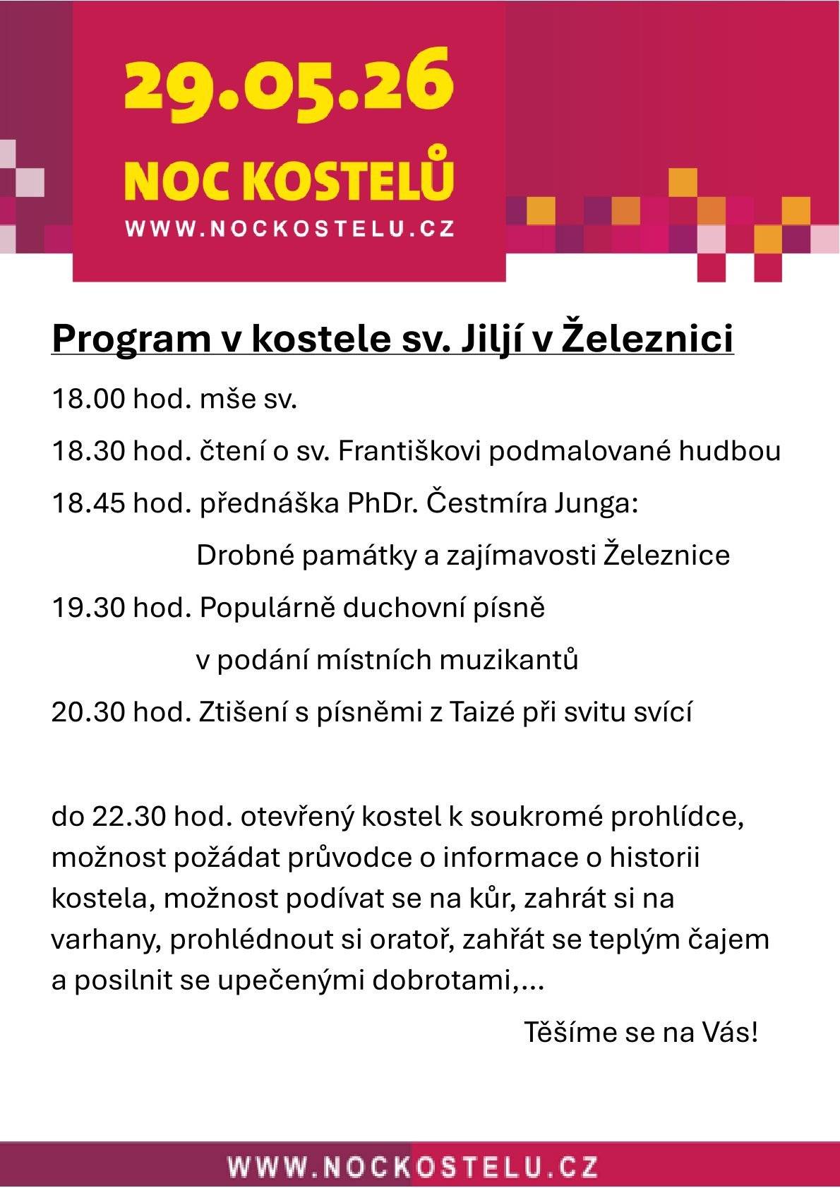Srdečně vás zveme v pátek 29. května do kostela sv. Jiljí v Železnici na každoroční celorepublikovou akci NOC KOSTELŮ 2026. Od 18 do 22:30 hodin si Římskokatolická farnost Železnice připravila pro návštěvníky bohatý a poutavý program, v němž nechybí mše svatá, zajímavá přednáška nebo duchovní hudba. Těšíme se na vás! Program:  18 hodin – Mše svatá; 18:30 hodin – Čtení o sv. Františkovi (L. Chrtková) podmalované hudbou;  18:45 hodin – Přednáška Drobné památky a zajímavosti Železnice (PhDr. Čestmír Jung); 19:30 hodin – Populární duchovní písně v podání místních muzikantů;  20:30 hodin – Ztišení s písněmi z Taizé při svitu svící;  do 22:30 hodin otevřený kostel k soukromé prohlídce, možnost požádat průvodce o informace o historii kostela, možnost podívat se na kůr, zahrát si na varhany, prohlédnout si oratoř, zahřát se teplým čajem a posilnit se upečenými dobrotami... Více informací na www.farnost-zeleznice.cz.