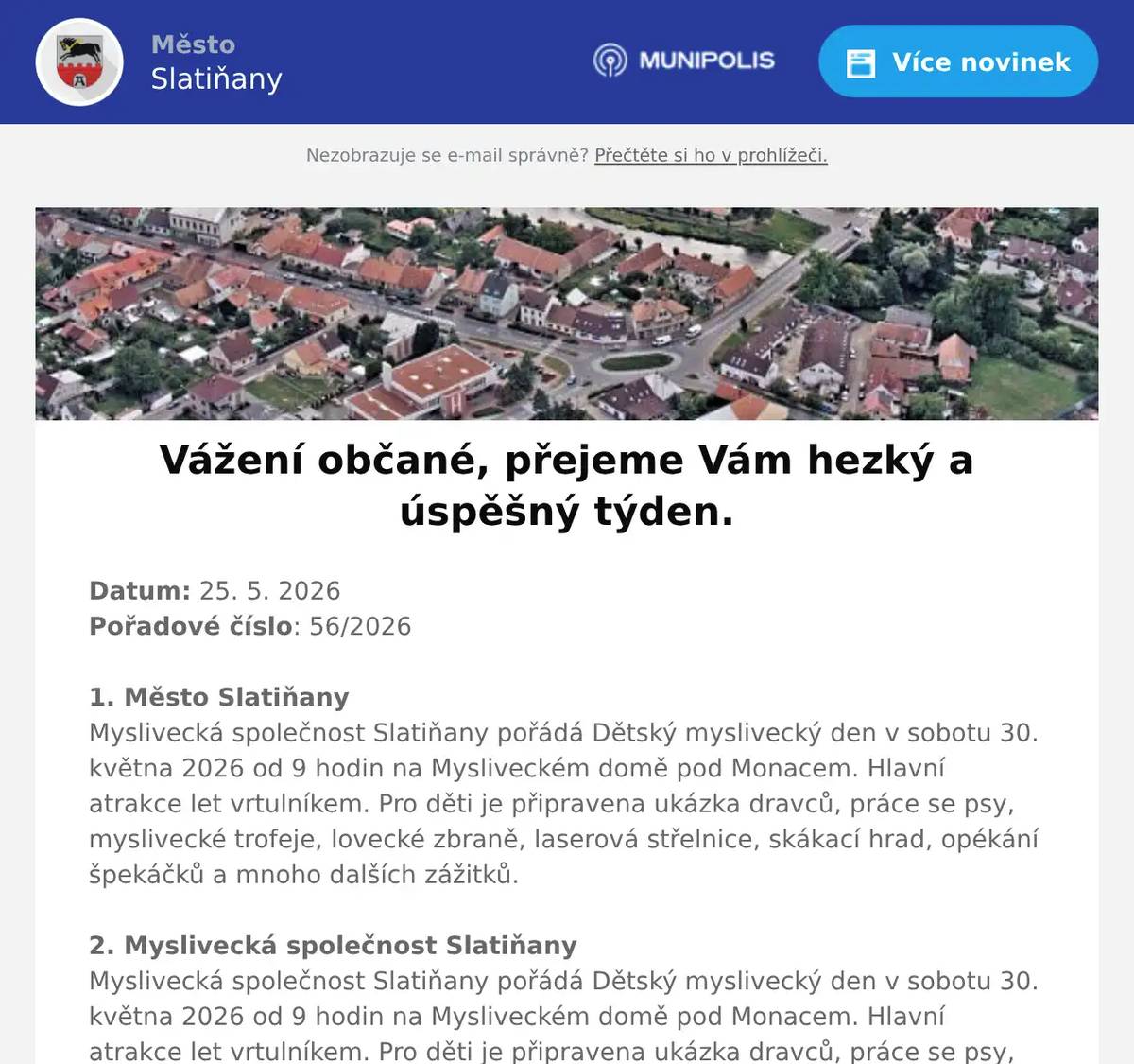 Datum: 25. 5. 2026Pořadové číslo: 56/20261. Město SlatiňanyMyslivecká společnost Slatiňany pořádá Dětský myslivecký den v sobotu 30. května 2026 od 9 hodin na Mysliveckém domě pod Monacem. Hlavní atrakce let vrtulníkem. Pro děti je připravena ukázka dravců, práce se psy, myslivecké trofeje, lovecké zbraně, laserová střelnice, skákací hrad, opékání špekáčků a mnoho dalších zážitků.2. Myslivecká společnost SlatiňanyMyslivecká společnost Slatiňany pořádá Dětský myslivecký den v sobotu 30. května 2026 od 9 hodin na Mysliveckém domě pod Monacem. Hlavní atrakce let vrtulníkem. Pro děti je připravena ukázka dravců, práce se psy, myslivecké trofeje, lovecké zbraně, laserová střelnice, skákací hrad, opékání špekáčků a mnoho dalších zážitků. 3. Město SlatiňanyV polovině týdne bude zahájena stavba – Rekonstrukce vodovodu a kanalizace v ulici Tovární, Dělnická, Schmoranzova a Štěpánkova ve Slatiňanech.Tímto žádáme občany města, aby v těchto ulicích zvýšili pozornost při procházení a projíždění z důvodu bezpečnosti a dbali pokynů pracovníků stavby a dopravního značení. Děkujeme za pochopení.3. Město SlatiňanyV polovině týdne bude zahájena stavba – Rekonstrukce vodovodu a kanalizace v ulici Tovární, Dělnická, Schmoranzova a Štěpánkova ve Slatiňanech.Tímto žádáme občany města, aby v těchto ulicích zvýšili pozornost při procházení a projíždění z důvodu bezpečnosti a dbali pokynů pracovníků stavby a dopravního značení. Děkujeme za pochopení.4. Město SlatiňanyMěsto Slatiňany zve občany na plánované kulturní akce v měsíci červnu 2026. Divadlo tří se bude konat v evangelickém kostele ve Slatiňanech 2. června 2026, IV. ročník festivalu Souznění bude zahájen 6. června 2026 a následovat budou další koncerty v areálu evangelického kostela, 19. června 2026 proběhne na místní plovárně akce Vítání léta, na níž vystoupí Banjo Band Ivana Mládka a Rozálie Havelková s kapelou. Chceme Vás upozornit, že předprodej vstupenek na uvedené akce probíhá již nyní v infocentru ve Slatiňanech, neváhejte si proto včas vstupenky zakoupit. Bližší informace o uvedených kulturních akcích naleznete v Ozvěnách Slatiňan, na výlepových plochách a na internetových stránkách Města Slatiňany.5. ZUŠ SlatiňanyZákladní umělecká škola Slatiňany vás srdečně zve na ZUŠ Open - 10. ročník celostátního festivalu základních uměleckých škol ve veřejném prostoru, který se bude konat v úterý 26. května od 15:30 hodin v parku před Základní školou. Vystoupí žáci všech uměleckých oborů. Těšit se můžete na hudební soubory školy, vystoupení současného tance i baletu a tvůrčí dílničky žáků výtvarného oboru. Předpokládaný konec je v 18:30. V případě nepříznivého počasí bude akce zrušena.6. OV ŠkrovádVážení spoluobčané, Osadní výbor Škrovád vás zve na schůzi, která se koná ve středu dne 3.6. 2026 v 18 hodin v Hospodě Pod Kopcem ve Škrovádě. Hlavním bodem jednání je tradiční loučení s prázdninami. Těší se na Vás Osadní výbor Škrovád.7. Knihovna SlatiňanyZ důvodu školení bude ve čtvrtek 28. 5. v knihovně a infocentru otevřeno až od 12ti hodin. Děkujeme za pochopení.8. Pstruhařství Dolní BabákovTuto středu 27. května v 18.00 Vám Pstruhařství Dolní Babákov  přiveze čerstvé chlazené pstruhy. V nabídce budou pstruzi kuchaní, uzení, filety, saláty a další rybí výrobky.9. Zmrzlina MálekV pondělí 1. června od 10 do 18 hodin jste srdečně zváni ke zmrzlině Málek na milé setkání pro děti i rodiče.Přijďte si prohlédnout a zakoupit knížku 13 příběhů na dobrou noc, která přináší dětem nejen krásné čtení před spaním, ale i důležitá poučení pro dnešní dobu. Každý příběh je plný laskavosti, přátelství, dobrodružství a trpělivosti.Na místě bude přítomna také samotná autorka, která v