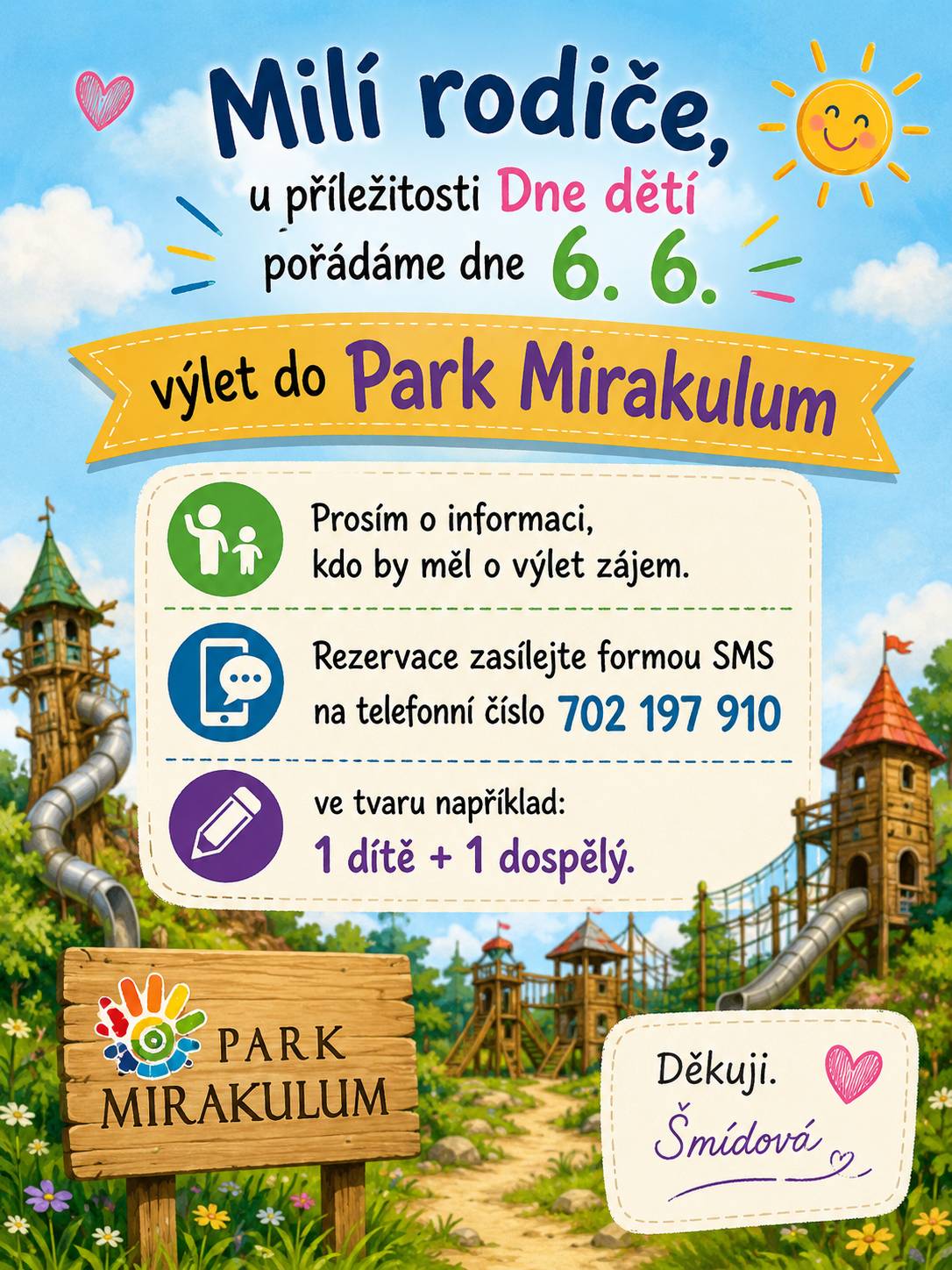 Milí rodiče, u příležitosti Dne dětí pořádáme dne 6. 6. výlet do Park Mirakulum. Prosím o informaci, kdo by měl o výlet zájem. Rezervace zasílejte formou SMS na telefonní číslo 702 197 910 ve tvaru například: 1 dítě + 1 dospělý. Děkujeme.