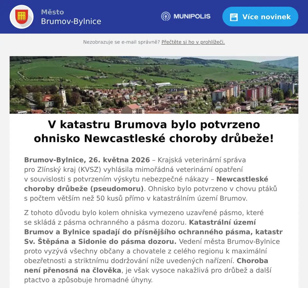 Brumov-Bylnice, 26. května 2026 – Krajská veterinární správa pro Zlínský kraj (KVSZ) vyhlásila mimořádná veterinární opatření v souvislosti s potvrzením výskytu nebezpečné nákazy – Newcastleské choroby drůbeže (pseudomoru). Ohnisko bylo potvrzeno v chovu ptáků s počtem větším než 50 kusů přímo v katastrálním území Brumov. Z tohoto důvodu bylo kolem ohniska vymezeno uzavřené pásmo, které se skládá z pásma ochranného a pásma dozoru. Katastrální území Brumov a Bylnice spadají do přísnějšího ochranného pásma, katastr Sv. Štěpána a Sidonie do pásma dozoru. Vedení města Brumov-Bylnice proto vyzývá všechny občany a chovatele z celého regionu k maximální obezřetnosti a striktnímu dodržování níže uvedených nařízení. Choroba není přenosná na člověka, je však vysoce nakažlivá pro drůbež a další ptactvo a způsobuje hromadné úhyny. Rozdělení zón (uzavřeného pásma) v našem regionu Pásmo ochranného režimu (přísnější 3km zóna): Patří sem celá katastrální území Brumov a Bylnice, dále pak sousední obce Návojná, Nedašov, Štítná nad Vláří a Valašské Klobouky. Pásmo dozoru (širší 10km zóna): Tato zóna zahrnuje desítky okolních katastrů včetně našich místních částí Sidonie a Svatý Štěpán. Dále sem spadají např. Slavičín, Vlachovice, Hrádek na Vlárské dráze, Popov nad Vláří, Bohuslavice nad Vláří, Lipová, Jestřabí, Rokytnice, Poteč, Drnovice, Horní Lideč, Lidečko, Střelná, Študlov a další (kompletní seznam obcí je uveden v mimořádném opatření KVS). 1. Povinný soupis drůbeže a chovaných ptáků Všichni chovatelé v ochranném pásmu i pásmu dozoru mají povinnost poskytnout městu podklady pro soupis všech hospodářství, kde je chována drůbež nebo ptáci v zajetí. Termín pro chovatele: Informace je nutné městu předat nejpozději do pondělí 1. června 2026 Jak nahlásit: Vyplněním sčítacího listu - scitaci_list.docx (nebo dostupný v příloze nařízení na úřední desce). Co se nahlašuje: Jméno, adresa, kontakt, místo chovu, účel chovu (pro vlastní potřebu/prodej) a přesné počty ptactva podle kategorií (hrabavá drůbež, vodní drůbež, holubi, pštrosi, exotické ptactvo apod.). Výjimka: Povinnost se netýká domácností, které chovají v zajetí výhradně jiné druhy exotických ptáků jako zájmový chov (např. papoušky v bytě). Město následně celý soupis elektronicky předá veterinární správě do 3. června 2026 přes oficiální webový formulář KVSZ. 2. Hlavní nařízení pro chovatele ptactva v obou zónách Zákaz volného výběhu: Chovatelé musí držet ptáky odděleně od volně žijících zvířat (uzavřené prostory, zasíťování oken a větracích otvorů). Chráněné krmení: Zamezte přístupu volně žijících ptáků ke krmivu a vodě. Krmivo i napáječky umístěte výhradně do budov či pod přístřešky. Zvýšená hygiena: Na vstupech do chovů používejte dezinfekční prostředky a dezinfikujte obuv i dopravní prostředky. Sledování zdravotního stavu: Jakýkoliv zvýšený úhyn, nemocnost nebo výrazný pokles produkce (snášky) musíte okamžitě nahlásit KVSZ na krizovou linku +420 720 995 201. Zákaz přesunů: Platí přísný zákaz přemisťování (nákup, prodej, darování) chovaných ptáků, násadových vajec, trusu, podestýlky či masa z uzavřeného pásma bez povolení KVSZ. Zákaz akcí: V celém pásmu se zakazuje pořádání výstav, trhů, přehlídek drůbeže a jiného shromažďování ptactva. 3. Opatření pro veřejnost a nakládání s uhynulými ptáky Město Brumov-Bylnice a ostatní dotčené obce v uzavřeném pásmu zajistí a rozmístí speciální nepropustné a uzavíratelné kontejnery pro bezpečné uložení případných uhynulých volně žijících ptáků. Tyto nádoby budou zřetelně označeny nápisem „VŽP 2. kategorie - Není určeno ke krmení zvířat“. Pokud občané narazí na uhynulé volně žijíc