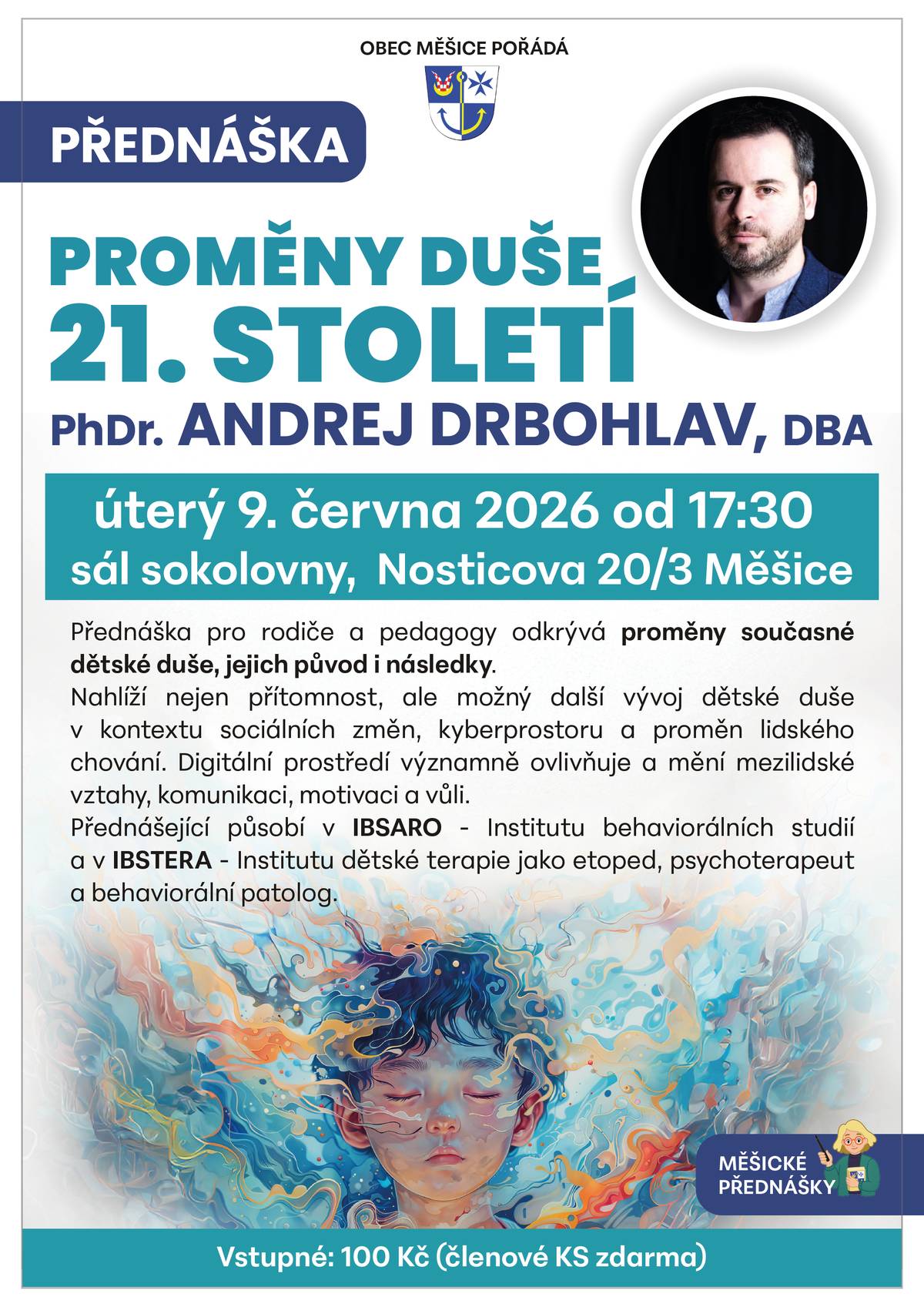 Připomínáme termín přednášky PhDr. Andreje Drbohlava, DBA, o složitých otázkách dětské duše v turbulentní současnosti, v úterý 9. 6. od 17:30 v sále měšické sokolovny.  Přednáška pro rodiče a pedagogy odkrývá proměny současné dětské duše, jejich původ i následky. Nahlíží nejen přítomnost, ale možný další vývoj dětské duše v kontextu sociálních změn, kyberprostoru a proměn lidského chování. Digitální prostředí významně ovlivňuje a mění mezilidské vztahy, komunikaci, motivaci a vůli. Přednášející působí v IBSARO - Institutu behaviorálních studií a v IBSTERA - Institutu dětské terapie jako etoped, psychoterapeut a behaviorální patolog.   Vstupné 100 Kč, členové Coool klubu seniorů zdarma