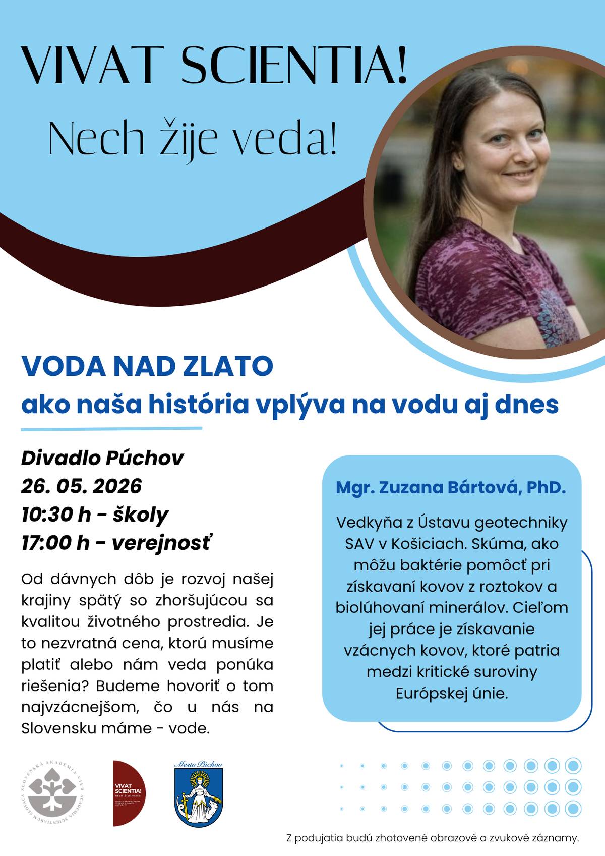 💧 Pre verejnosť je pripravená prednáška na tému - VODA NAD ZLATO - AKO NAŠA HISTÓRIA VPLÝVA NA VODU AJ DNES 🌊   🗓 26. máj 2026   ⏰ 17:00 hod.   📍 Divadlo Púchov   🎫 vstup je bezplatný       ❓ Podujatie sa zameria na otázku, ako historický rozvoj krajiny ovplyvnil kvalitu životného prostredia a či dokáže moderná veda ponúknuť riešenia. Hlavnou témou bude voda – jedna z najvzácnejších prírodných hodnôt Slovenska.       👩🔬 Prednášajúcou bude Mgr. Zuzana Bártová, PhD. z Ústavu geotechniky SAV v Košiciach. Vo svojom výskume sa venuje možnostiam využitia baktérií pri získavaní kovov z roztokov a biolúhovaní minerálov.       Zaujímavú prednášku o tom, ako z banskej vody vznikajú farby, si vypočuli aj žiaci. 🖍 Dozvedeli sa viac o tom, ako farby vznikajú, aké zložky obsahujú a či môžu byť pre človeka a prírodu nebezpečné. 🎨 Prednáška sa venovala aj problematike znečistenia vôd a možnostiam získavania vzácnych kovov. Jedným z ekologických riešení je takzvaná bioťažba – moderný prístup, pri ktorom nie je potrebné otvárať nové bane, ale využívajú sa staré banské odpady a banské výtoky. 💧 A práve v tejto téme budeme pokračovať aj o 17:00 hod.