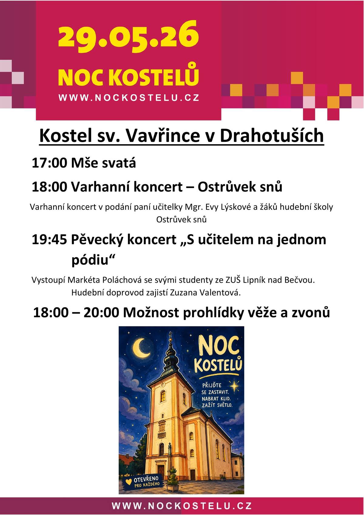 Srdečně vás zveme na tradiční akci Noc kostelů, která proběhne tento pátek 29. května. Přijďte do našeho kostela svatého Vavřince v Drahotuších, kde je pro vás připraven zajímavý program: V 17 hodin začne mše svatá. V 18 hodin si můžete vyslechnout varhanní koncert Ostrůvek snů paní učitelky Evy Lýskové a žáků hudební školy . V 19 hodin a 45 minut bude následovat pěvecký koncert s názvem „S učitelem na jednom pódiu“. Zazpívá vám paní učitelka Markéta Poláchová se svými žáky ze ZUŠ v Lipníku n. B. Během večera od 18 do 20 hodin, budete mít také jedinečnou možnost vystoupat na věž kostela a zblízka si prohlédnout zvony. Těšíme se na vaši návštěvu.