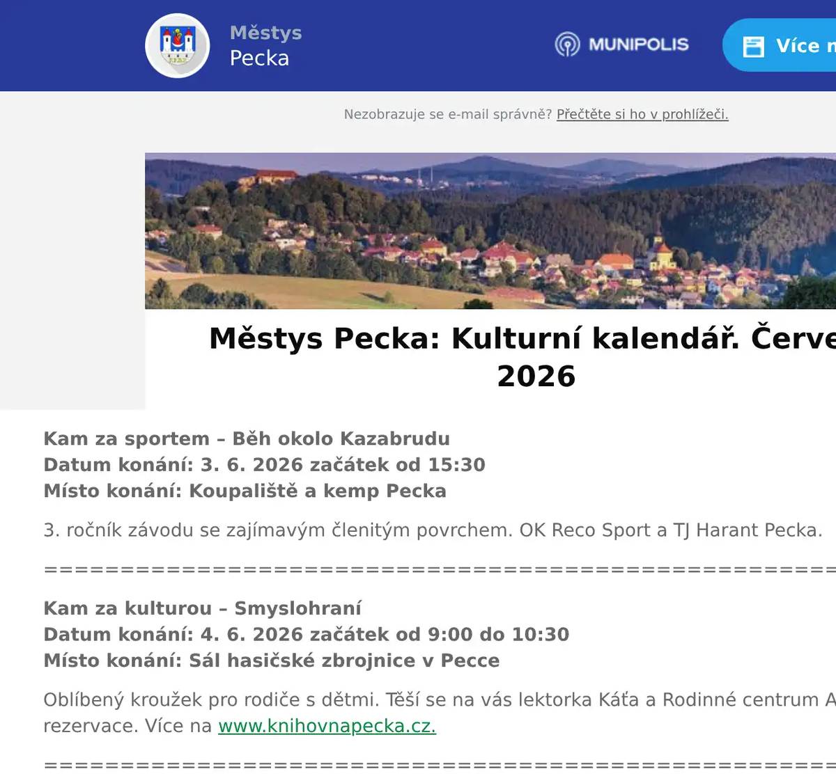 Kam za sportem – Běh okolo Kazabrudu  Datum konání: 3. 6. 2026 začátek od 15:30Místo konání: Koupaliště a kemp Pecka 3. ročník závodu se zajímavým členitým povrchem. OK Reco Sport a TJ Harant Pecka. ================================================================ Kam za kulturou – SmyslohraníDatum konání: 4. 6. 2026 začátek od 9:00 do 10:30Místo konání: Sál hasičské zbrojnice v Pecce Oblíbený kroužek pro rodiče s dětmi. Těší se na vás lektorka Káťa a Rodinné centrum AlPaka. Bez nutnosti rezervace. Více na www.knihovnapecka.cz. ================================================================ Kam za sportem – Pochod KČT Datum konání: 5. 6. 2026 začátek od 6:43Místo konání: Pecka - náměstí Autobusem a vlakem do Semil. Odtud pěšky k Sejkorské kapličce, přes Masarykovu vyhlídku na rozcestí Morava a zpět do Semil. Oběd v Semilech. Délka trasy 11 km. Bližší informace na www.kctpecka.webnode.cz.  ================================================================ Kam za kulturou – SušenkománieDatum konání: 5. 6. 2026 začátek od 14:00 do 16:00Místo konání: Knihovna Kryštofa Haranta Srdečně zveme rodiče s dětmi na zábavnou akci do knihovny. Přijďte si užít tvořivé a hravé odpoledne plné voňavých sušenek, které budeme společně zdobit, k tomu si pohrajeme a prohlédneme pěknou knížku. Vstup: ZDARMA a bez rezervace. Více na www.knihovnapecka.cz ================================================================ Kam za sportem – Cyklo PeckaDatum konání: 6. 6. 2026 začátek od 09.30Místo konání: Pecka - Špačníky Dětské cyklistické závody v terénu. Startující ročníky: 2024-2010. Kola/odrážedla. Povinnou výbavou je závodníka je helma! Prezentace v 8:00, start: 9:30. ================================================================ Kam za sportem – Cvičení v kempu s KristýnouDatum konání: 6. 6. – 7. 6. 2026 začátek od 10:00, 16:00 a 10.30Místo konání: Koupaliště a kemp Pecka Přijďte si s námi zacvičit a protáhnout tělo. Vstupné: ZADARMO. S sebou: karimatku a dobrou náladu. Těší se Kristýna a holky z Pardubic. ================================================================ Kam za kulturou – První krůčky aneb přijď si k nám pohrátDatum konání: 11. 6. 2026 začátek od 14:30 do 15:45Místo konání: Mateřská škola, Pecka Hravé odpoledne pro nové kamarády, setkání pro budoucí děti MŠ Pecka a jejich rodiče.================================================================ Kam za kulturou – Pasování na čtenářeDatum konání: 12. 6. 2026 začátek od 16:00Místo konání: Sál hasičské zbrojnice v Pecce Slavnostní ocenění našich prvňáčků za jejich zvládnutí čtenářských dovedností. Za přítomnosti zástupců městyse budou slavnostně pasováni samotným Kryštofem Harantem na čtenáře. Pořadatel: MŠ a ZŠ Pecka a Knihovna Kryštofa Haranta. Více na www.knihovnapecka.cz ================================================================ Kam za kulturou – Sraz fanklubu Škoda VM a HK Datum konání: 13. 6. 2026 začátek od 9:00Místo konání: Koupaliště a kemp Pecka Přehlídka vozů soutěže a mnoho dalšího. Těšit se můžete na grilované pochoutky, skvěle vychlazené pivo a v neposlední řadě na spousty krásných historických aut, především z řad Fanklubu Škoda Vysoké Mýto a Hradec Králové. ================================================================Kam za kulturou – Hudební odpoledneDatum konání: 16. 6. 2026 začátek od 15:00Místo konání: Dům s pečovatelskou službou, Pecka ZUŠ Melodie srdečně zve do společenského sálu DPS Pecka na Hudební odpoledne s lidovými písněmi.================================================================ Kam za kulturou – Laco Deczi a Celula New YorkDatum konání: 16. 6. 2026 začátek od 19:21Místo konání: Hrad Pecka Legendární trumpetista na hradě Pecka. Více na www.hradpecka.cz ================================================================ Kam za kulturou