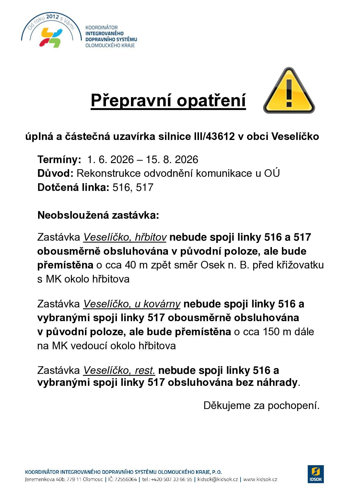Informujeme, že z důvodu stavebních prací na rekonstrukci vozovky dojde v termínu od 1. 6. 2026 do 15. 8. 2026 k úplné a částečné uzavírce silnice III/43612 v obci Veselíčko. Dotčené linky VLD v závazku Olomouckého kraje 920516, 920517 dopravce ARRIVA autobusy a.s. Uvedeným úsekem nebude umožněn průjezd spojům dotčených linek, které budou vedeny obousměrnou objízdnou trasou. Stavební práce jsou rozděleny do dvou termínů: Termín I: 1. 6. 2026 – 4. 6. 2026 – úplná uzavírka Termín II: 5. 6. 2026 – 15. 8. 2026 – částečná uzavírka  Na dotčené linky byly po celou dobu uzavírky vypracovány výlukové jízdní řády, ve kterých je upřesněno vedení, časová poloha spojů a obsluha jednotlivých zastávek. Bližší informace o uzavírce včetně popisu změn ve vedení autobusové dopravy a výlukové jízdní řády naleznete zde: https://www.idsok.cz/vyluky/uplna-a-castecna-uzavirka-silnice-iii-43612-v-obci-veselicko/