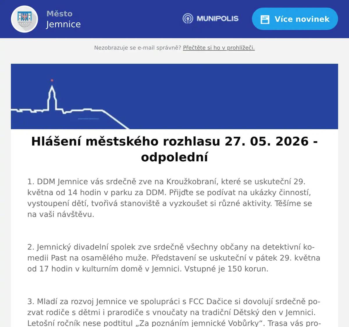 1. DDM Jemnice vás srdečně zve na Kroužkobraní, které se uskuteční 29. května od 14 hodin v parku za DDM. Přijďte se podívat na ukázky činností, vystoupení dětí, tvořivá stanoviště a vyzkoušet si různé aktivity. Těšíme se na vaši návštěvu.  2. Jemnický divadelní spolek zve srdečně všechny občany na detektivní komedii Past na osamělého muže. Představení se uskuteční v pátek 29. května od 17 hodin v kulturním domě v Jemnici. Vstupné je 150 korun.  3. Mladí za rozvoj Jemnice ve spolupráci s FCC Dačice si dovolují srdečně pozvat rodiče s dětmi i prarodiče s vnoučaty na tradiční Dětský den v Jemnici. Letošní ročník nese podtitul „Za poznáním jemnické Vobůrky“. Trasa vás provede po vnějším procházkovém okruhu přes celou Vobůrku. Na děti čekají různé úkoly - od pohybových až po ty vědomostní. Za jejich splnění se malí dobrodruzi mohou v cíli těšit na zaslouženou odměnu. Přímo na dopravním hřišti si budou moct děti zblízka prohlédnout také opravdový popelářský vůz! Akce se koná tuto sobotu 30. května od 14:00 do 17:00 hod. Start a cíl bude na dopravním hřišti - u skautské klubovny; vstupné zdarma.