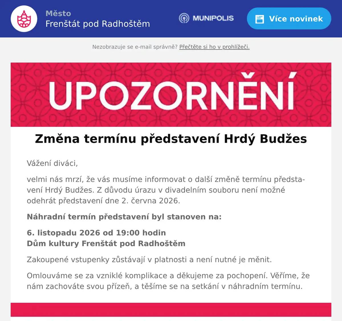 Vážení diváci, velmi nás mrzí, že vás musíme informovat o další změně termínu představení Hrdý Budžes. Z důvodu úrazu v divadelním souboru není možné odehrát představení dne 2. června 2026. Náhradní termín představení byl stanoven na: 6. listopadu 2026 od 19:00 hodinDům kultury Frenštát pod Radhoštěm Zakoupené vstupenky zůstávají v platnosti a není nutné je měnit. Omlouváme se za vzniklé komplikace a děkujeme za pochopení. Věříme, že nám zachováte svou přízeň, a těšíme se na setkání v náhradním termínu.