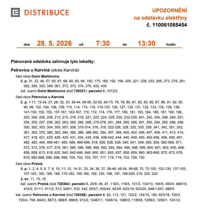 Informujeme Vás o plánovaném přerušení dodávky elektřiny č. 110061082653 ve Vašem odběrném nebo předávacím místě: Petrovice u Karviné Dne 28.05.2026, od 7:30 do 13:30 Plánovaná odstávka zahrnuje tyto lokality: Petrovice u Karviné (okres Karviná) část obce Dolní Marklovice č. p. 31, 32, 48, 57, 65, 67, 68, 80, 83, 84, 100, 175, 189, 192, 194, 200, 221, 239, 253, 265, 273, 278, 281, 282, 284, 320, 349, 361, 372, 373, 374, 375, 422, 435 kat. území Dolní Marklovice (kód 720321): parcelní č. 1012/2 část obce Petrovice u Karviné č. p. 1-11, 13-24, 27, 28, 32, 33, 36-44, 46-50, 52-62, 64-73, 76, 78, 80, 81, 82, 83, 85, 87, 88, 91, 92, 95, 96, 98, 102, 104, 106, 109, 110, 114, 115, 116, 119-123, 126, 127, 130, 131, 132, 133, 135, 136, 138, 141-150, 152, 153, 157-161, 163-167, 170, 172, 174, 176, 177, 180, 181, 183, 184, 186, 187, 192, 196, 203, 204, 205, 209, 213, 215, 216, 218, 221, 223, 224, 229, 230, 232-239, 241, 242, 245, 248, 249, 251, 254, 255, 257, 258, 262, 263, 265, 266, 268, 270-278, 281, 284, 285, 286, 291, 293, 294, 295, 296, 299, 300, 302, 303, 304, 305, 307, 308, 310-314, 316, 319, 322-326, 328, 332, 335, 339, 341, 342, 351, 352, 361, 362, 370, 380, 383, 384, 385, 386, 388-392, 394, 397, 399, 400, 402, 406, 407, 409, 411, 413, 414, 417, 418, 421, 425, 426, 429, 431, 434, 435, 436, 438-442, 444, 446, 449, 450, 452-456, 458, 459, 461, 462, 463, 464, 466-481, 485, 486, 489-499, 518, 526, 538, 539, 540, 541, 549, 550, 554, 562-568, 571, 572, 573, 576, 577, 578, 581, 585, 586, 588, 589, 592, 593, 594, 596, 598, 599, 600, 601, 603, 605, 606, 608, 609, 613, 618, 620, 640, 642-646, 648, 650, 651, 655, 657, 658, 659, 660, 663-668, 670, 673, 676, 679, 682-688, 696, 698, 699, 700, 702, 703, 707, 717, 718, 719, 722, 728, 730 část obce Prstná č. p. 1, 2, 4, 5, 6, 7, 9, 10, 11, 12, 14-31, 33, 34, 36, 37, 39-46, 48-54, 56-68, 70, 72-100, 102-135, 137-155, 157-163, 165, 166, 168, 170-182, 185-190, 192, 193, 196, 197, 199-205, 216, 220, 222 č. ev. 11, 15, 16 kat. území Prstná (kód 720364): parcelní č. 20/8, 46, 47, 116/3, 116/5, 131/2, 134/13, 164/5, 450/4, 468/10, 474/2, 511/1, 511/2, 513, 528/1, 533, 542, 553/7, 553/43, 623/6, 623/19, 623/20, 648/1,647, 686/5 kat. území Petrovice u Karviné (kód 720356): parcelní č. 82, 113, 121, 122/2, 134/14, 194, 623/18, 720/3, 720/4, 756, 844/3, 887/3, 888/5, 888/6, 913/2, 1046/11, 1046/14, 1086/3, 1189/8, 1208/2, 1209/1, 1241/2, Dotčené zařízení distribuční soustavy je nutné i v této době považovat za zařízení pod napětím, a proto Vás žádáme o dodržení všech zásad bezpečnosti a provedení opatření potřebných k zamezení případných škod na zdraví a majetku. Provozovatele výroben elektřiny upozorňujeme na jejich povinnost zajistit přerušení dodávky elektřiny z výrobny do vypnutého úseku distribuční soustavy. Uvedené přerušení dodávky elektřiny se uskuteční v souladu s ustanoveními § 25 odst. 3 písm. c) bod 5 a písm. d) bod 6 zákona č. 458/2000 Sb., v platném znění, z důvodu provádění plánovaných prací na zařízení distribuční soustavy, a to v nezbytně nutném rozsahu. Děkujeme Vám za pochopení. S pozdravem. ČEZ Distribuce, a. s.